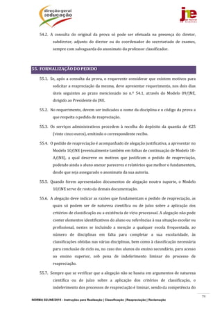 NORMA 02/JNE/2015 - Instruções para Realização | Classificação | Reapreciação | Reclamação
79
54.2. A	 consulta	 do	 original	 da	 prova	 só	 pode	 ser	 efetuada	 na	 presença	 do	 diretor,	
subdiretor,	 adjunto	 do	 diretor	 ou	 do	 coordenador	 do	 secretariado	 de	 exames,	
sempre	com	salvaguarda	do	anonimato	do	professor	classificador.	
	
55. FORMALIZAÇÃO	DO	PEDIDO		
55.1. Se,	após	a	consulta	da	prova,	o	requerente	considerar	que	existem	motivos	para	
solicitar	a	reapreciação	da	mesma,	deve	apresentar	requerimento,	nos	dois	dias	
úteis	 seguintes	 ao	 prazo	 mencionado	 no	 n.º	 54.1,	 através	 do	 Modelo	 09/JNE,	
dirigido	ao	Presidente	do	JNE.	
55.2. No	requerimento,	devem	ser	indicados	o	nome	da	disciplina	e	o	código	da	prova	a	
que	respeita	o	pedido	de	reapreciação.		
55.3. Os	 serviços	 administrativos	 procedem	 à	 recolha	 do	 depósito	 da	 quantia	 de	 €25	
(vinte	cinco	euros),	emitindo	o	correspondente	recibo.	
55.4. O	pedido	de	reapreciação	é	acompanhado	de	alegação	justificativa,	a	apresentar	no	
Modelo	10/JNE	(eventualmente	também	em	folhas	de	continuação	de	Modelo	10‐
A/JNE),	 a	 qual	 descreve	 os	 motivos	 que	 justificam	 o	 pedido	 de	 reapreciação,	
podendo	ainda	o	aluno	anexar	pareceres	e	relatórios	que	melhor	o	fundamentem,	
desde	que	seja	assegurado	o	anonimato	da	sua	autoria.	
55.5. Quando	 forem	 apresentados	 documentos	 de	 alegação	 noutro	 suporte,	 o	 Modelo	
10/JNE	serve	de	rosto	da	demais	documentação.	
55.6. A	alegação	deve	indicar	as	razões	que	fundamentam	o	pedido	de	reapreciação,	as	
quais	 só	 podem	 ser	 de	 natureza	 científica	 ou	 de	 juízo	 sobre	 a	 aplicação	 dos	
critérios	de	classificação	ou	a	existência	de	vício	processual.	A	alegação	não	pode	
conter	elementos	identificativos	do	aluno	ou	referências	à	sua	situação	escolar	ou	
profissional,	 nestes	 se	 incluindo	 a	 menção	 a	 qualquer	 escola	 frequentada,	 ao	
número	 de	 disciplinas	 em	 falta	 para	 completar	 a	 sua	 escolaridade,	 às	
classificações	obtidas	nas	várias	disciplinas,	bem	como	à	classificação	necessária	
para	conclusão	de	ciclo	ou,	no	caso	dos	alunos	do	ensino	secundário,	para	acesso	
ao	 ensino	 superior,	 sob	 pena	 de	 indeferimento	 liminar	 do	 processo	 de	
reapreciação.		
55.7. Sempre	que	se	verificar	que	a	alegação	não	se	baseia	em	argumentos	de	natureza	
científica	 ou	 de	 juízo	 sobre	 a	 aplicação	 dos	 critérios	 de	 classificação,	 o	
indeferimento	dos	processos	de	reapreciação	é	liminar,	sendo	da	competência	do	
 