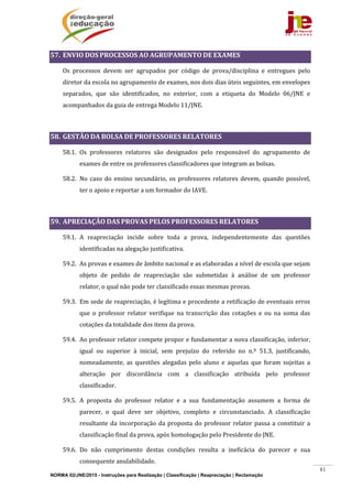 NORMA 02/JNE/2015 - Instruções para Realização | Classificação | Reapreciação | Reclamação
81
57. ENVIO	DOS	PROCESSOS	AO	AGRUPAMENTO	DE	EXAMES	
Os	 processos	 devem	 ser	 agrupados	 por	 código	 de	 prova/disciplina	 e	 entregues	 pelo	
diretor	da	escola	no	agrupamento	de	exames,	nos	dois	dias	úteis	seguintes,	em	envelopes	
separados,	 que	 são	 identificados,	 no	 exterior,	 com	 a	 etiqueta	 do	 Modelo	 06/JNE	 e	
acompanhados	da	guia	de	entrega	Modelo	11/JNE.	
	
58. GESTÃO	DA	BOLSA	DE	PROFESSORES	RELATORES	
58.1. Os	 professores	 relatores	 são	 designados	 pelo	 responsável	 do	 agrupamento	 de	
exames	de	entre	os	professores	classificadores	que	integram	as	bolsas.	
58.2. No	caso	do	ensino	secundário,	os	professores	relatores	devem,	quando	 possível,	
ter	o	apoio	e	reportar	a	um	formador	do	IAVE.	
	
59. APRECIAÇÃO	DAS	PROVAS	PELOS	PROFESSORES	RELATORES	
59.1. A	 reapreciação	 incide	 sobre	 toda	 a	 prova,	 independentemente	 das	 questões	
identificadas	na	alegação	justificativa.	
59.2. As	provas	e	exames	de	âmbito	nacional	e	as	elaboradas	a	nível	de	escola	que	sejam	
objeto	 de	 pedido	 de	 reapreciação	 são	 submetidas	 à	 análise	 de	 um	 professor	
relator,	o	qual	não	pode	ter	classificado	essas	mesmas	provas.	
59.3. Em	sede	de	reapreciação,	é	legítima	e	procedente	a	retificação	de	eventuais	erros	
que	 o	 professor	 relator	 verifique	 na	 transcrição	 das	 cotações	 e	 ou	 na	 soma	 das	
cotações	da	totalidade	dos	itens	da	prova.	
59.4. Ao	professor	relator	compete	propor	e	fundamentar	a	nova	classificação,	inferior,	
igual	 ou	 superior	 à	 inicial,	 sem	 prejuízo	 do	 referido	 no	 n.º	 51.3,	 justificando,	
nomeadamente,	 as	 questões	 alegadas	 pelo	 aluno	 e	 aquelas	 que	 foram	 sujeitas	 a	
alteração	 por	 discordância	 com	 a	 classificação	 atribuída	 pelo	 professor	
classificador.	
59.5. A	 proposta	 do	 professor	 relator	 e	 a	 sua	 fundamentação	 assumem	 a	 forma	 de	
parecer,	 o	 qual	 deve	 ser	 objetivo,	 completo	 e	 circunstanciado.	 A	 classificação	
resultante	da	incorporação	da	proposta	do	professor	relator	passa	a	constituir	a	
classificação	final	da	prova,	após	homologação	pelo	Presidente	do	JNE.	
59.6. Do	 não	 cumprimento	 destas	 condições	 resulta	 a	 ineficácia	 do	 parecer	 e	 sua	
consequente	anulabilidade.	
 