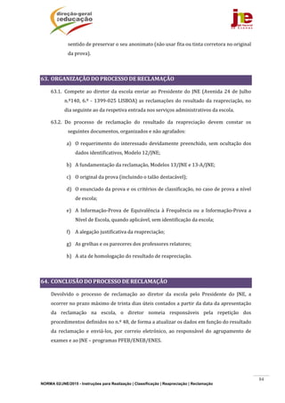 NORMA 02/JNE/2015 - Instruções para Realização | Classificação | Reapreciação | Reclamação
84
sentido	de	preservar	o	seu	anonimato	(não	usar	fita	ou	tinta	corretora	no	original	
da	prova).	
	
63. ORGANIZAÇÃO	DO	PROCESSO	DE	RECLAMAÇÃO	
63.1. Compete	ao	diretor	da	escola	enviar	ao	Presidente	do	JNE	(Avenida	24	de	Julho	
n.º140,	6.º	‐	1399‐025	LISBOA)	as	reclamações	do	resultado	da	reapreciação,	no	
dia	seguinte	ao	da	respetiva	entrada	nos	serviços	administrativos	da	escola.	
63.2. Do	 processo	 de	 reclamação	 do	 resultado	 da	 reapreciação	 devem	 constar	 os	
seguintes	documentos,	organizados	e	não	agrafados:	
a) O	requerimento	do	interessado	devidamente	preenchido,	sem	ocultação	dos	
dados	identificativos,	Modelo	12/JNE;	
b) A	fundamentação	da	reclamação,	Modelos	13/JNE	e	13‐A/JNE;	
c) O	original	da	prova	(incluindo	o	talão	destacável);	
d) O	enunciado	da	prova	e	os	critérios	de	classificação,	no	caso	de	prova	a	nível	
de	escola;	
e) A	 Informação‐Prova	 de	 Equivalência	 à	 Frequência	 ou	 a	 Informação‐Prova	 a	
Nível	de	Escola,	quando	aplicável,	sem	identificação	da	escola;	
f) A	alegação	justificativa	da	reapreciação;		
g) As	grelhas	e	os	pareceres	dos	professores	relatores;	
h) A	ata	de	homologação	do	resultado	de	reapreciação.	
	
64. CONCLUSÃO	DO	PROCESSO	DE	RECLAMAÇÃO	
	 Devolvido	 o	 processo	 de	 reclamação	 ao	 diretor	 da	 escola	 pelo	 Presidente	 do	 JNE,	 a	
ocorrer	no	prazo	máximo	de	trinta	dias	úteis	contados	a	partir	da	data	da	apresentação	
da	 reclamação	 na	 escola,	 o	 diretor	 nomeia	 responsáveis	 pela	 repetição	 dos	
procedimentos	definidos	no	n.º	48,	de	forma	a	atualizar	os	dados	em	função	do	resultado	
da	 reclamação	 e	 enviá‐los,	 por	 correio	 eletrónico,	 ao	 responsável	 do	 agrupamento	 de	
exames	e	ao	JNE	–	programas	PFEB/ENEB/ENES.	
 