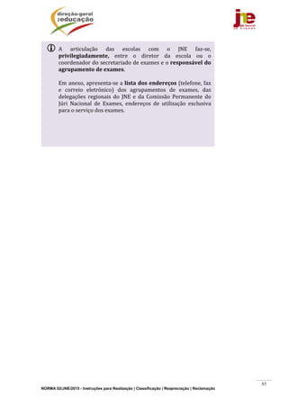 NORMA 02/JNE/2015 - Instruções para Realização | Classificação | Reapreciação | Reclamação
85
	
	
 A	 articulação	 das	 escolas	 com	 o	 JNE	 faz‐se,	
privilegiadamente,	 entre	 o	 diretor	 da	 escola	 ou	 o	
coordenador	do	secretariado	de	exames	e	o	responsável	do	
agrupamento	de	exames.	
	
Em	anexo,	apresenta‐se	a	lista	dos	endereços	(telefone,	fax	
e	 correio	 eletrónico)	 dos	 agrupamentos	 de	 exames,	 das	
delegações	 regionais	 do	 JNE	 e	 da	 Comissão	 Permanente	 do	
Júri	 Nacional	 de	 Exames,	 endereços	 de	 utilização	 exclusiva	
para	o	serviço	dos	exames.	
 