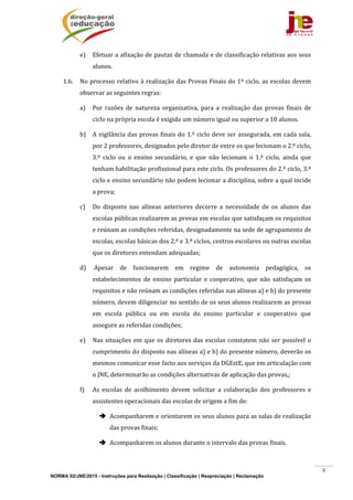 NORMA 02/JNE/2015 - Instruções para Realização | Classificação | Reapreciação | Reclamação
9
e) Efetuar	a	afixação	de	pautas	de	chamada	e	de	classificação	relativas	aos	seus	
alunos.	
1.6. No	processo	relativo	à	realização	das	Provas	Finais	do	1º	ciclo,	as	escolas	devem	
observar	as	seguintes	regras:	
a) Por	 razões	 de	 natureza	 organizativa,	 para	 a	 realização	 das	 provas	 finais	 de	
ciclo	na	própria	escola	é	exigido	um	número	igual	ou	superior	a	10	alunos.	
b) A	vigilância	das	provas	finais	do	1.º	ciclo	deve	ser	assegurada,	em	cada	sala,	
por	2	professores,	designados	pelo	diretor	de	entre	os	que	lecionam	o	2.º	ciclo,	
3.º	 ciclo	 ou	 o	 ensino	 secundário,	 e	 que	 não	 lecionam	 o	 1.º	 ciclo,	 ainda	 que	
tenham	habilitação	profissional	para	este	ciclo.	Os	professores	do	2.º	ciclo,	3.º	
ciclo	e	ensino	secundário	não	podem	lecionar	a	disciplina,	sobre	a	qual	incide	
a	prova;	
c) Do	 disposto	 nas	 alíneas	 anteriores	 decorre	 a	 necessidade	 de	 os	 alunos	 das	
escolas	públicas	realizarem	as	provas	em	escolas	que	satisfaçam	os	requisitos	
e	reúnam	as	condições	referidas,	designadamente	na	sede	de	agrupamento	de	
escolas,	escolas	básicas	dos	2.º	e	3.º	ciclos,	centros	escolares	ou	outras	escolas	
que	os	diretores	entendam	adequadas;	
d) 	Apesar	 de	 funcionarem	 em	 regime	 de	 autonomia	 pedagógica,	 os	
estabelecimentos	 de	 ensino	 particular	 e	 cooperativo,	 que	 não	 satisfaçam	 os	
requisitos	e	não	reúnam	as	condições	referidas	nas	alíneas	a)	e	b)	do	presente	
número,	devem	diligenciar	no	sentido	de	os	seus	alunos	realizarem	as	provas	
em	 escola	 pública	 ou	 em	 escola	 do	 ensino	 particular	 e	 cooperativo	 que	
assegure	as	referidas	condições;	
e) Nas	situações	em	que	os	diretores	das	escolas	constatem	não	ser	possível	o	
cumprimento	do	disposto	nas	alíneas	a)	e	b)	do	presente	número,	deverão	os	
mesmos	comunicar	esse	facto	aos	serviços	da	DGEstE,	que	em	articulação	com	
o	JNE,	determinarão	as	condições	alternativas	de	aplicação	das	provas,;	
f) As	 escolas	 de	 acolhimento	 devem	 solicitar	 a	 colaboração	 dos	 professores	 e	
assistentes	operacionais	das	escolas	de	origem	a	fim	de:	
 Acompanharem	e	orientarem	os	seus	alunos	para	as	salas	de	realização	
das	provas	finais;	
 Acompanharem	os	alunos	durante	o	intervalo	das	provas	finais.	
 