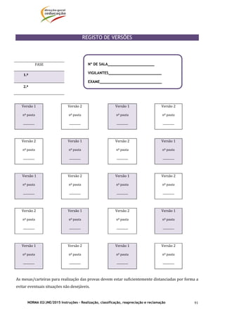 NORMA 02/JNE/2015 Instruções – Realização, classificação, reapreciação e reclamação 91
	
REGISTO DE VERSÕES
	
	
	
	
	 	 	 	 	
Versão	1	
nº	pauta	
_________	
	 Versão	2	
nº	pauta	
_________	
Versão	1
nº	pauta	
_________	
Versão	2	
nº	pauta	
_________	
	 	 	 	
Versão	2	
nº	pauta	
_________	
	 Versão	1	
nº	pauta	
_________	
Versão	2
nº	pauta	
_________	
Versão	1	
nº	pauta	
_________	
	 	 	 	
	Versão	1	
nº	pauta	
_________	
	 Versão	2	
nº	pauta	
_________	
Versão	1
nº	pauta	
_________	
Versão	2	
nº	pauta	
_________	
	 	 	 	
Versão	2	
nº	pauta	
_________	
	 Versão	1	
nº	pauta	
_________	
Versão	2
nº	pauta	
_________	
Versão	1	
nº	pauta	
_________	
	 	 	 	
Versão	1	
nº	pauta	
_________	
	 Versão	2	
nº	pauta	
_________	
Versão	1
nº	pauta	
_________	
Versão	2	
nº	pauta	
_________	
	
As	mesas/carteiras	para	realização	das	provas	devem	estar	suficientemente	distanciadas	por	forma	a	
evitar	eventuais	situações	não	desejáveis.	
FASE	
1.ª	 	
2.ª	 	
Nº DE SALA_____________________
VIGILANTES________________________
EXAME____________________________
 