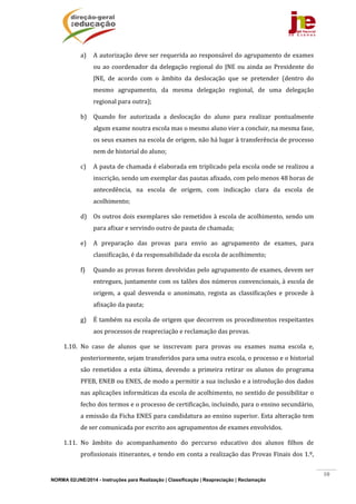 NORMA 02/JNE/2014 - Instruções para Realização | Classificação | Reapreciação | Reclamação
10
a) A	autorização	deve	ser	requerida	ao	responsável	do	agrupamento	de	exames	
ou	ao	coordenador	da	delegação	regional	do	JNE	ou	ainda	ao	Presidente	do	
JNE,	 de	 acordo	 com	 o	 âmbito	 da	 deslocação	 que	 se	 pretender	 (dentro	 do	
mesmo	 agrupamento,	 da	 mesma	 delegação	 regional,	 de	 uma	 delegação	
regional	para	outra);	
b) Quando	 for	 autorizada	 a	 deslocação	 do	 aluno	 para	 realizar	 pontualmente	
algum	exame	noutra	escola	mas	o	mesmo	aluno	vier	a	concluir,	na	mesma	fase,	
os	seus	exames	na	escola	de	origem,	não	há	lugar	à	transferência	de	processo	
nem	de	historial	do	aluno;	
c) A	pauta	de	chamada	é	elaborada	em	triplicado	pela	escola	onde	se	realizou	a	
inscrição,	sendo	um	exemplar	das	pautas	afixado,	com	pelo	menos	48	horas	de	
antecedência,	 na	 escola	 de	 origem,	 com	 indicação	 clara	 da	 escola	 de	
acolhimento;	
d) Os	outros	dois	exemplares	são	remetidos	à	escola	de	acolhimento,	sendo	um	
para	afixar	e	servindo	outro	de	pauta	de	chamada;	
e) A	 preparação	 das	 provas	 para	 envio	 ao	 agrupamento	 de	 exames,	 para	
classificação,	é	da	responsabilidade	da	escola	de	acolhimento;	
f) Quando	as	provas	forem	devolvidas	pelo	agrupamento	de	exames,	devem	ser	
entregues,	juntamente	com	os	talões	dos	números	convencionais,	à	escola	de	
origem,	 a	 qual	 desvenda	 o	 anonimato,	 regista	 as	 classificações	 e	 procede	 à	
afixação	da	pauta;	
g) É	também	na	escola	de	origem	que	decorrem	os	procedimentos	respeitantes	
aos	processos	de	reapreciação	e	reclamação	das	provas.	
1.10. No	 caso	 de	 alunos	 que	 se	 inscrevam	 para	 provas	 ou	 exames	 numa	 escola	 e,	
posteriormente,	sejam	transferidos	para	uma	outra	escola,	o	processo	e	o	historial	
são	 remetidos	 a	 esta	 última,	 devendo	 a	 primeira	 retirar	 os	 alunos	 do	 programa	
PFEB,	ENEB	ou	ENES,	de	modo	a	permitir	a	sua	inclusão	e	a	introdução	dos	dados	
nas	aplicações	informáticas	da	escola	de	acolhimento,	no	sentido	de	possibilitar	o	
fecho	dos	termos	e	o	processo	de	certificação,	incluindo,	para	o	ensino	secundário,	
a	emissão	da	Ficha	ENES	para	candidatura	ao	ensino	superior.	Esta	alteração	tem	
de	ser	comunicada	por	escrito	aos	agrupamentos	de	exames	envolvidos.	
1.11. No	 âmbito	 do	 acompanhamento	 do	 percurso	 educativo	 dos	 alunos	 filhos	 de	
profissionais	itinerantes,	e	tendo	em	conta	a	realização	das	Provas	Finais	dos	1.º,	
 