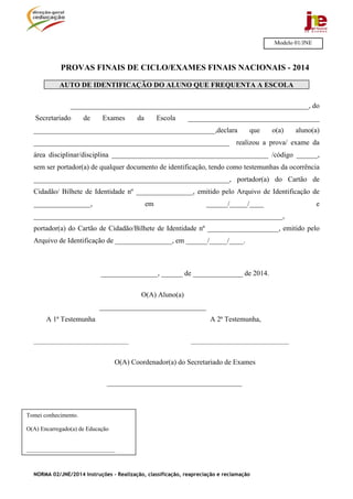 NORMA 02/JNE/2014 Instruções – Realização, classificação, reapreciação e reclamação
PROVAS FINAIS DE CICLO/EXAMES FINAIS NACIONAIS - 2014
AUTO DE IDENTIFICAÇÃO DO ALUNO QUE FREQUENTA A ESCOLA
___________________________________________________________________, do
Secretariado de Exames da Escola _____________________________________
___________________________________________________,declara que o(a) aluno(a)
_______________________________________________________ realizou a prova/ exame da
área disciplinar/disciplina ____________________________________________ /código ______,
sem ser portador(a) de qualquer documento de identificação, tendo como testemunhas da ocorrência
_______________________________________________________, portador(a) do Cartão de
Cidadão/ Bilhete de Identidade nº ________________, emitido pelo Arquivo de Identificação de
________________, em ______/_____/____ e
______________________________________________________________________,
portador(a) do Cartão de Cidadão/Bilhete de Identidade nº ____________________, emitido pelo
Arquivo de Identificação de ________________, em ______/_____/____.
________________, ______ de ______________ de 2014.
O(A) Aluno(a)
______________________________
A 1ª Testemunha A 2ª Testemunha,
________________________________ _________________________________
O(A) Coordenador(a) do Secretariado de Exames
______________________________________
Modelo 01/JNE
Tomei conhecimento.
O(A) Encarregado(a) de Educação
______________________________
 
