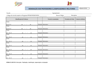 NORMA 02/JNE/2014 Instruções – Realização, classificação, reapreciação e reclamação
DESIGNAÇÃO DOS PROFESSORES CLASSIFICADORES E RELATORES
Escola _____________________________________________________________ Agrupamento _______________________________________________
Código da escola (usado no Programa PFEB/ENEB/ENES) ___________ Prova Código __________ Disciplina ____________________
Identificação do Professor Escola de acumulação Período(s) de férias Contacto telefónico
Nome:
B.I./CC nº , de / / , de Situações Particulares:
Nome:
B.I./CC nº , de / / , de Situações Particulares:
Nome:
B.I. ./CC nº , de / / , de Situações Particulares:
Nome:
B.I. ./CC nº , de / / , de Situações Particulares:
Nome:
B.I. ./CC nº , de / / , de Situações Particulares:
Nome:
B.I. ./CC nº , de / / , de Situações Particulares:
Nome:
B.I. ./CC nº , de / / , de Situações Particulares:
Nome:
B.I. ./CC nº , de / / , de Situações Particulares:
Nome:
B.I. ./CC nº , de / / , de Situações Particulares:
Modelo 02/JNE
 