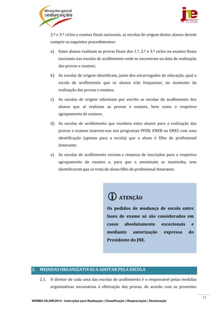 NORMA 02/JNE/2014 - Instruções para Realização | Classificação | Reapreciação | Reclamação
11
2.º	e	3.º	ciclos	e	exames	finais	nacionais,	as	escolas	de	origem	destes	alunos	devem	
cumprir	os	seguintes	procedimentos:		
a) Estes	alunos	realizam	as	provas	finais	dos	1.º,	2.º	e	3.º	ciclos	ou	exames	finais	
nacionais	nas	escolas	de	acolhimento	onde	se	encontram	na	data	de	realização	
das	provas	e	exames;		
b) As	escolas	de	origem	identificam,	junto	dos	encarregados	de	educação,	qual	a	
escola	 de	 acolhimento	 que	 os	 alunos	 irão	 frequentar,	 no	 momento	 da	
realização	das	provas	e	exames;		
c) As	 escolas	 de	 origem	 informam	 por	 escrito	 as	 escolas	 de	 acolhimento	 dos	
alunos	 que	 aí	 realizam	 as	 provas	 e	 exames,	 bem	 como	 o	 respetivo	
agrupamento	de	exames;		
d) As	 escolas	 de	 acolhimento	 que	 recebem	 estes	 alunos	 para	 a	 realização	 das	
provas	e	exames	inserem‐nos	nos	programas	PFEB,	ENEB	ou	ENES	com	uma	
identificação	 (apenas	 para	 a	 escola)	 que	 o	 aluno	 é	 filho	 de	 profissional	
itinerante;		
e) As	 escolas	 de	 acolhimento	 enviam	a	 remessa	 de	 inscrições	 para	 o	 respetivo	
agrupamento	 de	 exames	 e,	 para	 que	 o	 anonimato	 se	 mantenha,	 sem	
identificarem	que	se	trata	de	aluno	filho	de	profissional	itinerante.	
					
	
	
2. MEDIDAS	ORGANIZATIVAS	A	ADOTAR	PELA	ESCOLA	
2.1. O	diretor	de	cada	uma	das	escolas	de	acolhimento	é	o	responsável	pelas	medidas	
organizativas	 necessárias	 à	 efetivação	 das	 provas,	 de	 acordo	 com	 as	 presentes	
ATENÇÃO	
	
Os	 pedidos	 de	 mudança	 de	 escola	 entre	
fases	 de	 exame	 só	 são	 considerados	 em	
casos	 absolutamente	 excecionais	 e	
mediante	 autorização	 expressa	 do	
Presidente	do	JNE.	
 