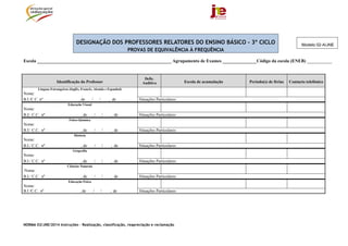 NORMA 02/JNE/2014 Instruções – Realização, classificação, reapreciação e reclamação
DESIGNAÇÃO DOS PROFESSORES RELATORES DO ENSINO BÁSICO - 3º CICLO
PROVAS DE EQUIVALÊNCIA À FREQUÊNCIA
Escola ___________________________________________________________ Agrupamento de Exames _______________Código da escola (ENEB) ___________
Identificação do Professor
Defic.
Auditiva Escola de acumulação Período(s) de férias Contacto telefónico
Línguas Estrangeiras (Inglês, Francês, Alemão e Espanhol)
Nome:
B.I./C.C. nº , de / / , de Situações Particulares:
Educação Visual
Nome:
B.I/. C.C. nº , de / / , de Situações Particulares:
Físico-Química
Nome:
B.I/. C.C. nº , de / / , de Situações Particulares:
História
Nome:
B.I./ C.C. nº , de / / , de Situações Particulares:
Geografia
Nome:
B.I./ C.C. nº , de / / , de Situações Particulares:
Ciências Naturais
Nome:
B.I./ C.C. nº , de / / , de Situações Particulares:
Educação Física
Nome:
B.I /C.C.. nº , de / / , de Situações Particulares:
Modelo 02-A/JNE
 