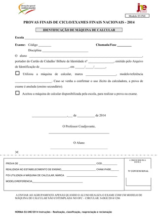 NORMA 02/JNE/2014 Instruções – Realização, classificação, reapreciação e reclamação
PROVAS FINAIS DE CICLO/EXAMES FINAIS NACIONAIS - 2014
IDENTIFICAÇÃO DE MÁQUINA DE CALCULAR
Escola __________________________________________________________________________
Exame: Código ________ Chamada/Fase _________
Disciplina _____________________________
O aluno _______________________________________________________________________,
portador do Cartão de Cidadão/ Bilhete de Identidade nº ________________, emitido pelo Arquivo
de Identificação de __________________, em ______/_____/_______,
 Utilizou a máquina de calcular, marca ___________________, modelo/referência
_______________________. Caso se venha a confirmar o uso ilícito da calculadora, a prova de
exame é anulada (ensino secundário).
 Aceitou a máquina de calcular disponibilizada pela escola, para realizar a prova ou exame.
______________________,___ de ___________ de 2014
O Professor Coadjuvante,
______________________________________
O Aluno
________________________________________________

A ENVIAR AO AGRUPAMENTO APENAS QUANDO O ALUNO REALIZA O EXAME COM UM MODELO DE
MÁQUINA DE CÁLCULAR NÃO COTEMPLADA NO OFC – CIRCULAR: S-DGE/2014/1286
Modelo 03/JNE
Nº CONVENCIONALNº CONVENCIONAL
A PREENCHER PELA
ESCOLA
Nº CONVENCIONAL
PROVA DE __________________________________________________________ COD.___________
REALIZADA NO ESTABELECIMENTO DE ENSINO__________________________ CHAM./FASE______
FOI UTILIZADA A MÁQUINA DE CALCULAR, MARCA ______________________________________
MODELO/REFERENCIA______________________________________
 