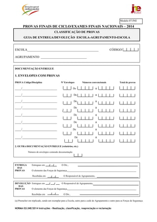 NORMA 02/JNE/2014 Instruções – Realização, classificação, reapreciação e reclamação
PROVAS FINAIS DE CICLO/EXAMES FINAIS NACIONAIS – 2014
ESCOLA_____________________________________________ CÓDIGO
AGRUPAMENTO _____________________________
DOCUMENTAÇÃO ENTREGUE
1. ENVELOPES COM PROVAS
PROVA Código/Disciplina Nº Envelopes Números convencionais Total de provas
____/______________________ De a
____/______________________ De a
____/______________________ De a
____/______________________ De a
____/______________________ De a
____/______________________ De a
____/______________________ De a
____/______________________ De a
2. OUTRA DOCUMENTAÇÃO ENTREGUE (relatórios, etc.)
Número de envelopes contendo documentação
ENTREGA Entregues em O Dir.,
DAS
PROVAS O elemento das Forças de Segurança,__________________________________________________________
Recebidas em O Responsável de Agrupamento,
DEVOLUÇÃO Entregues em O Responsável de Agrupamento,
DAS
PROVAS O elemento das Forças de Segurança,__________________________________________________________
Recebidas em O Dir.,
(a) Preencher em triplicado, sendo um exemplar para a Escola, outro para a sede do Agrupamento e outro para as Forças de Segurança.
Modelo 07/JNE
CLASSIFICAÇÃO DE PROVAS
GUIA DE ENTREGA/DEVOLUÇÃO ESCOLA-AGRUPAMENTO-ESCOLA
 