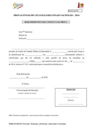 NORMA 02/JNE/2014 Instruções – Realização, classificação, reapreciação e reclamação
PROVAS FINAIS DE CICLO/EXAMES FINAIS NACIONAIS – 2014
REQUERIMENTO PARA CONSULTA DA PROVA
Exmº(a)
Senhor(a)
Diretor (a)
da Escola __________________________________________________
____________________________________________________________________________,
portador do Cartão de Cidadão/ Bilhete de Identidade nº ________________, emitido pelo Arquivo
de Identificação de __________________, em ______/_____/_______, pretendendo conhecer a
classificação que lhe foi atribuída a cada questão da prova da disciplina de
_____________________, código______ , que realizou nesta escola no dia___ de ____________
de 2014, solicita a V.ª Ex.ª autorização para a consulta da referida prova.
Pede deferimento.
_____________, ____ de _____________ de 2014
O Aluno,
______________________________________
O Encarregado de Educação,
(quando o estudante for menor)
___________________________________________________
OBS. Preencher em duplicado, o qual será devolvido ao estudante como recibo.
Modelo 08/JNE
DESPACHO
_____________________
_____/_______/______
O Diretor,
________________________________
 