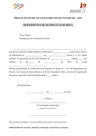 NORMA 02/JNE/2014 Instruções – Realização, classificação, reapreciação e reclamação
PROVAS FINAIS DE CICLO/EXAMES FINAIS NACIONAIS – 2014
REQUERIMENTO PARA REAPRECIAÇÃO DE PROVA
Exmo. Senhor
Presidente do Júri Nacional de Exames:
____________________________________________________________________________,
portador do Cartão de Cidadão/ Bilhete de Identidade nº ________________, emitido pelo Arquivo
de Identificação de __________________, em ______/_____/_______, solicita a V.ª Ex.ª mande
proceder à reapreciação da prova da disciplina de _____________________, código______, que
realizou no dia______ de _____________ de 2014, na escola
_______________________________________.
Declara expressamente ter conhecimento do disposto nos artigos 41.º e 42.º do Regulamento das
Provas e dos Exames do Ensino Básico e do Ensino Secundário sobre o processo de reapreciação
das provas e apresenta a devida fundamentação (_____ folhas).
Pede deferimento.
________________,_____ de _______________ de 2014
O Aluno,
______________________________________
O Encarregado de Educação,
(quando o aluno for menor)
_______________________________________
OBS. Preencher em duplicado. Um dos exemplares será devolvido ao aluno como recibo.
Modelo 09/JNE
 