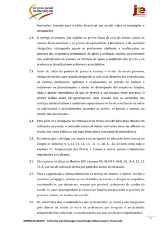 NORMA 02/JNE/2014 - Instruções para Realização | Classificação | Reapreciação | Reclamação
12
Instruções,	 devendo	 para	 o	 efeito	 formalizar	 por	 escrito	 todas	 as	 nomeações	 e	
designações.	
2.2. O	 serviço	 de	 exames,	 que	 engloba	 as	 provas	 finais	 de	 ciclo	 do	 ensino	 básico,	 os	
exames	finais	nacionais	e	as	provas	de	equivalência	à	frequência,	é	de	aceitação	
obrigatória,	 abrangendo	 aquele	 os	 professores	 vigilantes	 e	 coadjuvantes,	 os	
gestores	dos	programas	informáticos	de	apoio	à	avaliação	externa,	os	elementos	
dos	 secretariados	 de	 exames,	 os	 técnicos	 de	 apoio	 à	 realização	 das	 provas	 e	 os	
professores	classificadores,	relatores	e	especialistas.	
2.3. Antes	 do	 início	 do	 período	 de	 provas	 e	 exames,	 o	 diretor	 da	 escola	 promove,	
obrigatoriamente,	uma	reunião	preparatória	com	os	professores	dos	secretariados	
de	 exames,	 professores	 vigilantes	 e	 coadjuvantes,	 no	 sentido	 de	 analisar	 e	
estabelecer	 os	 procedimentos	 a	 adotar	 no	 desempenho	 das	 respetivas	 funções,	
dada	 a	 grande	 importância	 de	 que	 se	 reveste	 a	 sua	 atuação	 neste	 processo.	 O	
diretor	 realiza	 ainda,	 obrigatoriamente,	 uma	 reunião	 com	 os	 elementos	 dos	
serviços	administrativos	e	assistentes	operacionais	de	forma	a	esclarecê‐los	sobre	
as	 informações	 e	 procedimentos	 inerentes	 ao	 serviço	 de	 provas	 e	 exames,	 no	
âmbito	das	suas	funções.	
2.4. Para	além	de	a	divulgação	ser	efetuada	pelos	meios	considerados	mais	eficazes	em	
utilização	 na	 escola,	 o	 conteúdo	 essencial	 destas	 instruções	 deve	 ser	 afixado	 na	
escola,	nos	locais	habituais,	em	lugar	bem	visível,	com	razoável	antecedência.	
2.5. Da	informação	a	divulgar	aos	alunos	e	encarregados	de	educação	deve	constar	na	
íntegra	os	números	4,	9,	10,	11,	12,	13,	18,	19,	20,	21,	22,	23	bem	como	todo	o	
Capítulo	 III‐	 Reapreciação	 das	 Provas	 e	 Exames	 e	 outros	 pontos	 considerados	
importantes	pelo	diretor.	
2.6. São	também	de	afixar	os	Modelos	JNE	números	08,	09,	09‐A,	09‐B,	10,	10‐A,	12,	13,	
13‐A,	que	são	de	utilização	direta	por	parte	dos	alunos	interessados.	
2.7. Para	a	organização	e	acompanhamento	do	serviço	de	exames,	o	diretor,	ouvido	o	
conselho	pedagógico,	nomeia	os	secretariados	de	exames	e	designa	os	respetivos	
coordenadores	 que	 devem	 ser,	 sempre	 que	 possível,	 professores	 do	 quadro	 da	
escola,	os	quais	desempenham	as	respetivas	funções	durante	todo	o	processo	de	
provas	e	exames,	no	mesmo	ano	escolar.	
2.8. Os	 substitutos	 dos	 coordenadores	 dos	 secretariados	 de	 exames	 são	 designados	
pelo	 diretor	 da	 escola	 de	 entre	 os	 professores	 que	 integrem	 o	 secretariado,	
competindo‐lhes	substituir	os	coordenadores	nas	suas	ausências	e	impedimentos.	
 