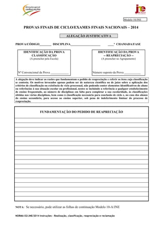 NORMA 02/JNE/2014 Instruções – Realização, classificação, reapreciação e reclamação
PROVAS FINAIS DE CICLO/EXAMES FINAIS NACIONAIS – 2014
ALEGAÇÃO JUSTIFICATIVA
PROVA/CÓDIGO________ DISCIPLINA____________________ ____ª CHAMADA/FASE
A alegação deve indicar as razões que fundamentam o pedido de reapreciação e referir os itens cuja classificação
se contesta. Os motivos invocados apenas podem ser de natureza científica ou de juízo sobre a aplicação dos
critérios de classificação ou existência de vício processual, não podendo conter elementos identificativos do aluno
ou referências à sua situação escolar ou profissional, nestes se incluindo a referência a qualquer estabelecimento
de ensino frequentado, ao número de disciplinas em falta para completar a sua escolaridade, às classificações
obtidas nas várias disciplinas, bem como à classificação necessária para conclusão de ciclo e, no caso dos alunos
do ensino secundário, para acesso ao ensino superior, sob pena de indeferimento liminar do processo de
reapreciação.
FUNDAMENTAÇÃO DO PEDIDO DE REAPRECIAÇÃO
NOTA: Se necessário, pode utilizar as folhas de continuação Modelo 10-A/JNE
IDENTIFICAÇÃO DA PROVA
-- REAPRECIAÇÃO --
(A preencher no Agrupamento)
Número suposto da Prova ___________
IDENTIFICAÇÃO DA PROVA
CLASSIFICAÇÃO
(A preencher pela Escola)
Nº Convencional da Prova ____________
Modelo 10/JNE
 
