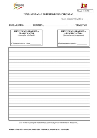 NORMA 02/JNE/2014 Instruções – Realização, classificação, reapreciação e reclamação
FUNDAMENTAÇÃO DO PEDIDO DE REAPRECIAÇÃO
FOLHA DE CONTINUAÇÃO Nº _____
PROVA/CÓDIGO________ DISCIPLINA___________________________ ____ª CHAM./FASE
(não escreva qualquer elemento de identificação do estudante ou da escola.)
Modelo 10-A/JNE
IDENTIFICAÇÃO DA PROVA
-- REAPRECIAÇÃO --
(A preencher no Agrupamento)
Número suposto da Prova ___________
IDENTIFICAÇÃO DA PROVA
CLASSIFICAÇÃO
(A preencher pela Escola)
Nº Convencional da Prova ____________
 