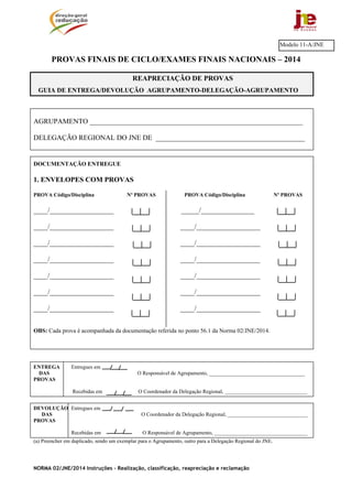 NORMA 02/JNE/2014 Instruções – Realização, classificação, reapreciação e reclamação
PROVAS FINAIS DE CICLO/EXAMES FINAIS NACIONAIS – 2014
AGRUPAMENTO ____________________________________________________________
DELEGAÇÃO REGIONAL DO JNE DE __________________________________________
DOCUMENTAÇÃO ENTREGUE
1. ENVELOPES COM PROVAS
PROVA Código/Disciplina Nº PROVAS PROVA Código/Disciplina Nº PROVAS
____/__________________ _____/_______________
____/__________________ ____/__________________
____/__________________ ____/__________________
____/__________________ ____/__________________
____/__________________ ____/__________________
____/__________________ ____/__________________
____/__________________ ____/__________________
OBS: Cada prova é acompanhada da documentação referida no ponto 56.1 da Norma 02/JNE/2014.
ENTREGA Entregues em
DAS O Responsável de Agrupamento, ____________________________________
PROVAS
Recebidas em O Coordenador da Delegação Regional, _______________________________
DEVOLUÇÃO Entregues em
DAS O Coordenador da Delegação Regional, ______________________________
PROVAS
Recebidas em O Responsável de Agrupamento, ___________________________________
(a) Preencher em duplicado, sendo um exemplar para o Agrupamento, outro para a Delegação Regional do JNE.
Modelo 11-A/JNE
REAPRECIAÇÃO DE PROVAS
GUIA DE ENTREGA/DEVOLUÇÃO AGRUPAMENTO-DELEGAÇÃO-AGRUPAMENTO
 