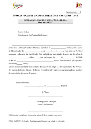 NORMA 02/JNE/2014 Instruções – Realização, classificação, reapreciação e reclamação
PROVAS FINAIS DE CICLO/EXAMES FINAIS NACIONAIS – 2014
RECLAMAÇÃO DA REAPRECIAÇÃO DA PROVA
REQUERIMENTO
Exmo. Senhor
Presidente do Júri Nacional de Exames:
____________________________________________________________________________,
portador do Cartão de Cidadão/ Bilhete de Identidade nº ________________, emitido pelo Arquivo
de Identificação de __________________, em ______/_____/_______, vem junto de V.ª Ex.ª
apresentar reclamação da classificação final atribuída na reapreciação da prova da disciplina de
_____________________, código______, que realizou no dia______ de _____________ de 2014,
na Escola ________________________________________ com a fundamentação que apresenta
em anexo (______ folhas).
Declara expressamente ter conhecimento do disposto no artigo 43.º do Regulamento das Provas e
dos Exames do Ensino Básico e do Ensino Secundário sobre o processo de reclamação do resultado
da reapreciação das provas de exame.
Pede deferimento.
________________,_____ de _______________ de 2014
O Aluno,
______________________________________
O Encarregado de Educação,
(quando o aluno for menor)
_______________________________________
OBS. Preencher em triplicado. Um exemplar será devolvido ao estudante como recibo.
Modelo 12/JNE
 