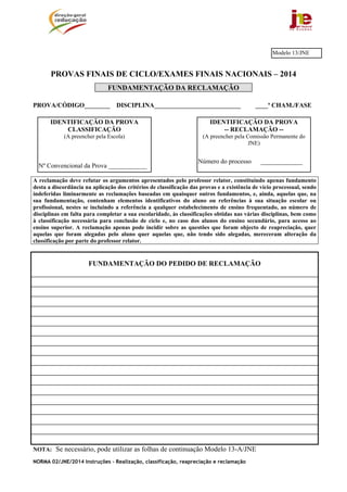 NORMA 02/JNE/2014 Instruções – Realização, classificação, reapreciação e reclamação
PROVAS FINAIS DE CICLO/EXAMES FINAIS NACIONAIS – 2014
FUNDAMENTAÇÃO DA RECLAMAÇÃO
PROVA/CÓDIGO________ DISCIPLINA___________________________ ____ª CHAM./FASE
A reclamação deve refutar os argumentos apresentados pelo professor relator, constituindo apenas fundamento
desta a discordância na aplicação dos critérios de classificação das provas e a existência de vício processual, sendo
indeferidas liminarmente as reclamações baseadas em quaisquer outros fundamentos, e, ainda, aquelas que, na
sua fundamentação, contenham elementos identificativos do aluno ou referências à sua situação escolar ou
profissional, nestes se incluindo a referência a qualquer estabelecimento de ensino frequentado, ao número de
disciplinas em falta para completar a sua escolaridade, às classificações obtidas nas várias disciplinas, bem como
à classificação necessária para conclusão de ciclo e, no caso dos alunos do ensino secundário, para acesso ao
ensino superior. A reclamação apenas pode incidir sobre as questões que foram objecto de reapreciação, quer
aquelas que foram alegadas pelo aluno quer aquelas que, não tendo sido alegadas, mereceram alteração da
classificação por parte do professor relator.
FUNDAMENTAÇÃO DO PEDIDO DE RECLAMAÇÃO
NOTA: Se necessário, pode utilizar as folhas de continuação Modelo 13-A/JNE
IDENTIFICAÇÃO DA PROVA
-- RECLAMAÇÃO --
(A preencher pela Comissão Permanente do
JNE)
Número do processo _____________
IDENTIFICAÇÃO DA PROVA
CLASSIFICAÇÃO
(A preencher pela Escola)
Nº Convencional da Prova ____________
Modelo 13/JNE
 