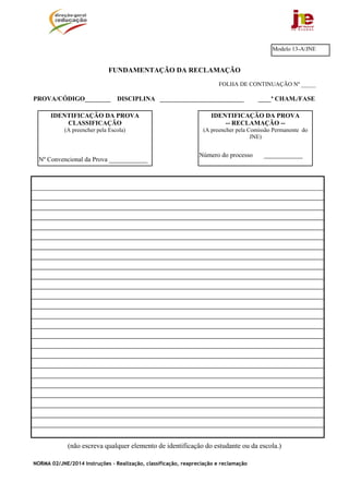 NORMA 02/JNE/2014 Instruções – Realização, classificação, reapreciação e reclamação
FUNDAMENTAÇÃO DA RECLAMAÇÃO
FOLHA DE CONTINUAÇÃO Nº _____
PROVA/CÓDIGO________ DISCIPLINA __________________________ ____ª CHAM./FASE
(não escreva qualquer elemento de identificação do estudante ou da escola.)
Modelo 13-A/JNE
IDENTIFICAÇÃO DA PROVA
-- RECLAMAÇÃO --
(A preencher pela Comissão Permanente do
JNE)
Número do processo ____________
IDENTIFICAÇÃO DA PROVA
CLASSIFICAÇÃO
(A preencher pela Escola)
Nº Convencional da Prova ____________
 