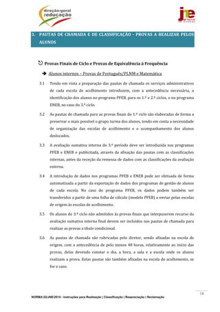 NORMA 02/JNE/2014 - Instruções para Realização | Classificação | Reapreciação | Reclamação
14
3. PAUTAS	 DE	 CHAMADA	 E	 DE	 CLASSIFICAÇÃO	 ‐	 PROVAS	 A	 REALIZAR	 PELOS	
ALUNOS	
	
 Provas	Finais	de	Ciclo	e	Provas	de	Equivalência	à	Frequência	
 Alunos	internos	–	Provas	de	Português/PLNM	e	Matemática	
3.1 Tendo	em	vista	a	preparação	das	pautas	de	chamada	os	serviços	administrativos	
de	 cada	 escola	 de	 acolhimento	 introduzem,	 com	 a	 antecedência	 necessária,	 a	
identificação	dos	alunos	no	programa	PFEB,	para	os	1.º	e	2.º	ciclos,	e	no	programa	
ENEB,	no	caso	do	3.º	ciclo.	
3.2 As	pautas	de	chamada	para	as	provas	finais	do	1.º	ciclo	são	elaboradas	de	forma	a	
preservar	o	mais	possível	o	grupo	turma	dos	alunos,	tendo	em	conta	a	necessidade	
de	 organização	 das	 escolas	 de	 acolhimento	 e	 o	 acompanhamento	 dos	 alunos	
deslocados.	
3.3 A	avaliação	sumativa	interna	do	3.º	período	deve	ser	introduzida	nos	programas	
PFEB	e	ENEB	e	publicitada,	através	da	afixação	das	pautas	com	as	classificações	
internas,	antes	da	receção	da	remessa	de	dados	com	as	classificações	da	avaliação	
externa.	
3.4 A	introdução	de	dados	nos	programas	PFEB	e	ENEB	pode	ser	efetuada	de	forma	
automatizada	a	partir	da	exportação	de	dados	dos	programas	de	gestão	de	alunos	
de	 cada	 escola.	 No	 caso	 do	 programa	 PFEB,	 os	 dados	 podem	 também	 ser	
transferidos	a	partir	de	uma	folha	de	cálculo	(modelo	PFEB)	a	enviar	pelas	escolas	
de	origem	às	escolas	de	acolhimento.	
3.5 Os	alunos	do	3.º	ciclo	não	admitidos	às	provas	finais	que	interpuserem	recurso	da	
avaliação	sumativa	interna	final	devem	ser	incluídos	nas	pautas	de	chamada	para	
realizar	as	provas	a	título	condicional.	
3.6 As	 pautas	 de	 chamada	 são	 rubricadas	 pelo	 diretor,	 sendo	 afixadas	 na	 escola	 de	
origem,	com	a	antecedência	de	pelo	menos	48	horas,	relativamente	ao	início	das	
provas,	 delas	 devendo	 constar	 o	 dia,	 a	 hora,	 a	 sala	 e	 a	 escola	 onde	 os	 alunos	
realizam	a	prova.	Estas	pautas	são	também	afixadas	na	escola	de	acolhimento,	se	
for	o	caso.	
 