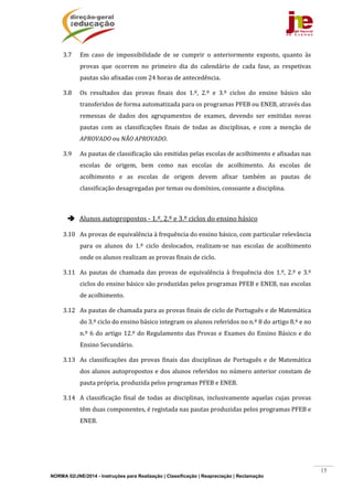 NORMA 02/JNE/2014 - Instruções para Realização | Classificação | Reapreciação | Reclamação
15
3.7 Em	 caso	 de	 impossibilidade	 de	 se	 cumprir	 o	 anteriormente	 exposto,	 quanto	 às	
provas	 que	 ocorrem	 no	 primeiro	 dia	 do	 calendário	 de	 cada	 fase,	 as	 respetivas	
pautas	são	afixadas	com	24	horas	de	antecedência.	
3.8 Os	 resultados	 das	 provas	 finais	 dos	 1.º,	 2.º	 e	 3.º	 ciclos	 do	 ensino	 básico	 são	
transferidos	de	forma	automatizada	para	os	programas	PFEB	ou	ENEB,	através	das	
remessas	 de	 dados	 dos	 agrupamentos	 de	 exames,	 devendo	 ser	 emitidas	 novas	
pautas	 com	 as	 classificações	 finais	 de	 todas	 as	 disciplinas,	 e	 com	 a	 menção	 de	
APROVADO	ou	NÃO	APROVADO.	
3.9 As	pautas	de	classificação	são	emitidas	pelas	escolas	de	acolhimento	e	afixadas	nas	
escolas	 de	 origem,	 bem	 como	 nas	 escolas	 de	 acolhimento.	 As	 escolas	 de	
acolhimento	 e	 as	 escolas	 de	 origem	 devem	 afixar	 também	 as	 pautas	 de	
classificação	desagregadas	por	temas	ou	domínios,	consoante	a	disciplina.	
	
 	Alunos	autopropostos	‐	1.º,	2.º	e	3.º	ciclos	do	ensino	básico	
3.10 As	provas	de	equivalência	à	frequência	do	ensino	básico,	com	particular	relevância	
para	 os	 alunos	 do	 1.º	 ciclo	 deslocados,	 realizam‐se	 nas	 escolas	 de	 acolhimento	
onde	os	alunos	realizam	as	provas	finais	de	ciclo.		
3.11 As	pautas	de	chamada	das	provas	de	equivalência	à	frequência	dos	1.º,	2.º	e	3.º	
ciclos	do	ensino	básico	são	produzidas	pelos	programas	PFEB	e	ENEB,	nas	escolas	
de	acolhimento.	
3.12 As	pautas	de	chamada	para	as	provas	finais	de	ciclo	de	Português	e	de	Matemática	
do	3.º	ciclo	do	ensino	básico	integram	os	alunos	referidos	no	n.º	8	do	artigo	8.º	e	no	
n.º	6	do	artigo	12.º	do	Regulamento	das	Provas	e	Exames	do	Ensino	Básico	e	do	
Ensino	Secundário.	
3.13 As	classificações	das	provas	finais	das	disciplinas	de	Português	e	de	Matemática	
dos	alunos	autopropostos	e	dos	alunos	referidos	no	número	anterior	constam	de	
pauta	própria,	produzida	pelos	programas	PFEB	e	ENEB.	
3.14 A	classificação	 final	de	todas	as	disciplinas,	inclusivamente	aquelas	cujas	provas	
têm	duas	componentes,	é	registada	nas	pautas	produzidas	pelos	programas	PFEB	e	
ENEB.	
	
	
 