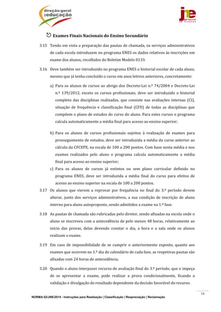 NORMA 02/JNE/2014 - Instruções para Realização | Classificação | Reapreciação | Reclamação
16
 Exames	Finais	Nacionais	do	Ensino	Secundário	
3.15 Tendo	em	vista	a	preparação	das	pautas	de	chamada,	os	serviços	administrativos	
de	cada	escola	introduzem	no	programa	ENES	os	dados	relativos	às	inscrições	em	
exame	dos	alunos,	recolhidos	do	Boletim	Modelo	0133.	
3.16 Deve	também	ser	introduzido	no	programa	ENES	o	historial	escolar	de	cada	aluno,	
mesmo	que	já	tenha	concluído	o	curso	em	anos	letivos	anteriores,	concretamente:	
a) Para	os	alunos	de	cursos	ao	abrigo	dos	Decreto‐Lei	n.º	74/2004	e	Decreto‐Lei	
n.º	139/2012,	exceto	os	cursos	profissionais,	deve	ser	introduzido	o	historial	
completo	das	disciplinas	realizadas,	que	consiste	nas	avaliações	internas	(CI),	
situação	 de	 frequência	 e	 classificação	 final	 (CFD)	 de	 todas	 as	 disciplinas	 que	
compõem	o	plano	de	estudos	do	curso	do	aluno.	Para	estes	cursos	o	programa	
calcula	automaticamente	a	média	final	para	acesso	ao	ensino	superior;	
b) Para	 os	 alunos	 de	 cursos	 profissionais	 sujeitos	 à	 realização	 de	 exames	 para	
prosseguimento	de	estudos,	deve	ser	introduzida	a	média	do	curso	anterior	ao	
cálculo	da	CFCEPE,	na	escala	de	100	a	200	pontos.	Com	base	nesta	média	e	nos	
exames	 realizados	 pelo	 aluno	 o	 programa	 calcula	 automaticamente	 a	 média	
final	para	acesso	ao	ensino	superior;	
c) Para	 os	 alunos	 de	 cursos	 já	 extintos	 ou	 sem	 plano	 curricular	 definido	 no	
programa	 ENES,	 deve	 ser	 introduzida	 a	 média	 final	 do	 curso	 para	 efeitos	 de	
acesso	ao	ensino	superior	na	escala	de	100	a	200	pontos.	
3.17 Os	 alunos	 que	 vierem	 a	 reprovar	 por	 frequência	 no	 final	 do	 3.º	 período	 devem	
alterar,	junto	dos	serviços	administrativos,	a	sua	condição	de	inscrição	de	aluno	
interno	para	aluno	autoproposto,	sendo	admitidos	a	exame	na	1.ª	fase.	
3.18 As	pautas	de	chamada	são	rubricadas	pelo	diretor,	sendo	afixadas	na	escola	onde	o	
aluno	se	inscreveu	com	a	antecedência	de	pelo	menos	48	horas,	relativamente	ao	
início	 das	 provas,	 delas	 devendo	 constar	 o	 dia,	 a	 hora	 e	 a	 sala	 onde	 os	 alunos	
realizam	o	exame.	 	
3.19 Em	 caso	 de	 impossibilidade	 de	 se	 cumprir	 o	 anteriormente	 exposto,	 quanto	 aos	
exames	que	ocorrem	no	1.º	dia	do	calendário	de	cada	fase,	as	respetivas	pautas	são	
afixadas	com	24	horas	de	antecedência.	
3.20 Quando	o	aluno	interpuser	recurso	de	avaliação	final	do	3.º	período,	que	o	impeça	
de	 se	 apresentar	 a	 exame,	 pode	 realizar	 a	 prova	 condicionalmente,	 ficando	 a	
validação	e	divulgação	do	resultado	dependente	da	decisão	favorável	do	recurso.	
 
