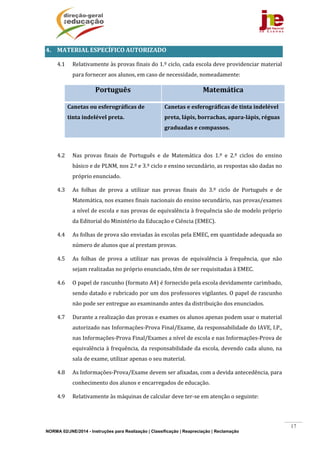 NORMA 02/JNE/2014 - Instruções para Realização | Classificação | Reapreciação | Reclamação
17
4. MATERIAL	ESPECÍFICO	AUTORIZADO	
4.1 Relativamente	às	provas	finais	do	1.º	ciclo,	cada	escola	deve	providenciar	material	
para	fornecer	aos	alunos,	em	caso	de	necessidade,	nomeadamente:	
Português	 Matemática	
Canetas	ou	esferográficas	de	
tinta	indelével	preta.	
Canetas	e	esferográficas	de	tinta	indelével	
preta,	lápis,	borrachas,	apara‐lápis,	réguas	
graduadas	e	compassos.	
	
4.2 Nas	 provas	 finais	 de	 Português	 e	 de	 Matemática	 dos	 1.º	 e	 2.º	 ciclos	 do	 ensino	
básico	e	de	PLNM,	nos	2.º	e	3.º	ciclo	e	ensino	secundário,	as	respostas	são	dadas	no	
próprio	enunciado.	
4.3 As	 folhas	 de	 prova	 a	 utilizar	 nas	 provas	 finais	 do	 3.º	 ciclo	 de	 Português	 e	 de	
Matemática,	nos	exames	finais	nacionais	do	ensino	secundário,	nas	provas/exames	
a	nível	de	escola	e	nas	provas	de	equivalência	à	frequência	são	de	modelo	próprio	
da	Editorial	do	Ministério	da	Educação	e	Ciência	(EMEC).	
4.4 As	folhas	de	prova	são	enviadas	às	escolas	pela	EMEC,	em	quantidade	adequada	ao	
número	de	alunos	que	aí	prestam	provas.	
4.5 As	 folhas	 de	 prova	 a	 utilizar	 nas	 provas	 de	 equivalência	 à	 frequência,	 que	 não	
sejam	realizadas	no	próprio	enunciado,	têm	de	ser	requisitadas	à	EMEC.	
4.6 O	papel	de	rascunho	(formato	A4)	é	fornecido	pela	escola	devidamente	carimbado,	
sendo	datado	e	rubricado	por	um	dos	professores	vigilantes.	O	papel	de	rascunho	
não	pode	ser	entregue	ao	examinando	antes	da	distribuição	dos	enunciados.		
4.7 Durante	a	realização	das	provas	e	exames	os	alunos	apenas	podem	usar	o	material	
autorizado	nas	Informações‐Prova	Final/Exame,	da	responsabilidade	do	IAVE,	I.P.,	
nas	Informações‐Prova	Final/Exames	a	nível	de	escola	e	nas	Informações‐Prova	de	
equivalência	à	frequência,	da	responsabilidade	da	escola,	devendo	cada	aluno,	na	
sala	de	exame,	utilizar	apenas	o	seu	material.	
4.8 As	Informações‐Prova/Exame	devem	ser	afixadas,	com	a	devida	antecedência,	para	
conhecimento	dos	alunos	e	encarregados	de	educação.	
4.9 Relativamente	às	máquinas	de	calcular	deve	ter‐se	em	atenção	o	seguinte:	
 