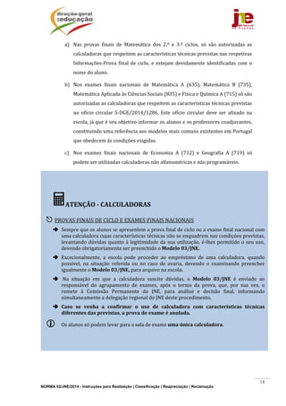 NORMA 02/JNE/2014 - Instruções para Realização | Classificação | Reapreciação | Reclamação
18
a) Nas	 provas	 finais	 de	 Matemática	 dos	 2.º	 e	 3.º	 ciclos,	 só	 são	 autorizadas	 as	
calculadoras	que	respeitem	as	características	técnicas	previstas	nas	respetivas	
Informações‐Prova	 final	 de	 ciclo,	 e	 estejam	 devidamente	 identificadas	 com	 o	
nome	do	aluno.	
b) Nos	 exames	 finais	 nacionais	 de	 Matemática	 A	 (635),	 Matemática	 B	 (735),	
Matemática	Aplicada	às	Ciências	Sociais	(835)	e	Física	e	Química	A	(715)	só	são	
autorizadas	as	calculadoras	que	respeitem	as	características	técnicas	previstas	
no	 ofício	 circular	 S‐DGE/2014/1286.	 Este	 ofício	 circular	 deve	 ser	 afixado	 na	
escola,	já	que	é	seu	objetivo	informar	os	alunos	e	os	professores	coadjuvantes,	
constituindo	uma	referência	aos	modelos	mais	comuns	existentes	em	Portugal	
que	obedecem	às	condições	exigidas.	
c) Nos	 exames	 finais	 nacionais	 de	 Economia	 A	 (712)	 e	 Geografia	 A	 (719)	 só	
podem	ser	utilizadas	calculadoras	não	alfanuméricas	e	não	programáveis.	
	
	
ATENÇÃO	‐	CALCULADORAS	
	
 PROVAS	FINAIS	DE	CICLO	E	EXAMES	FINAIS	NACIONAIS	
 Sempre	que	os	alunos	se	apresentem	a	prova	final	de	ciclo	ou	a	exame	final	nacional	com	
uma	calculadora	cujas	características	técnicas	não	se	enquadrem	nas	condições	previstas,	
levantando	dúvidas	quanto	à	legitimidade	da	sua	utilização,	é‐lhes	permitido	o	seu	uso,	
devendo	obrigatoriamente	ser	preenchido	o	Modelo	03/JNE.		
 Excecionalmente,	 a	 escola	 pode	 proceder	 ao	 empréstimo	 de	 uma	 calculadora,	 quando	
possível,	 na	 situação	 referida	 ou	 no	 caso	 de	 avaria,	 devendo	 o	 examinando	 preencher	
igualmente	o	Modelo	03/JNE,	para	arquivo	na	escola.	
 	Na	 situação	 em	 que	 a	 calculadora	 suscite	 dúvidas,	 o	 Modelo	 03/JNE	 é	 enviado	 ao	
responsável	 do	 agrupamento	 de	 exames,	 após	 o	 termo	 da	 prova,	 que,	 por	 sua	 vez,	 o	
remete	 à	 Comissão	 Permanente	 do	 JNE,	 para	 análise	 e	 decisão	 final,	 informando	
simultaneamente	a	delegação	regional	do	JNE	deste	procedimento.		
 Caso	 se	 venha	 a	 confirmar	 o	 uso	 de	 calculadora	 com	 características	 técnicas	
diferentes	das	previstas,	a	prova	de	exame	é	anulada.	
 Os	alunos	só	podem	levar	para	a	sala	de	exame	uma	única	calculadora.	
 