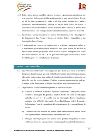 NORMA 02/JNE/2014 - Instruções para Realização | Classificação | Reapreciação | Reclamação
19
4.10 Todo	o	aluno	que	se	candidate	a	provas	e	exames	e	possua	uma	calculadora	que	
seja	 suscetível	 de	 levantar	 dúvidas	 relativamente	 às	 suas	 características	 deverá,	
até	 12	 de	 maio,	 no	 caso	 do	 2.º	 ciclo,	 e	 até	 6	 de	 junho,	 no	 caso	 do	 3.º	 ciclo	 e	
secundário,	 impreterivelmente,	 solicitar,	 na	 escola	 onde	 realiza	 as	 provas,	 a	
confirmação	da	possibilidade	de	utilizar	a	mesma.	Nesta	situação,	o	diretor	deve	
emitir	declaração	a	ser	entregue	ao	aluno,	ficando	uma	cópia	arquivada	na	escola.	
4.11 É	permitido	o	uso	de	dicionários	nos	termos	definidos	nos	n.ºs	3	e	4	do	artigo	36.º	
do	 Regulamento	 das	 Provas	 e	 Exames	 do	 Ensino	 Básico	 e	 Secundário	 e	 nas	
Informações‐Prova/Exame.	
4.12 O	 secretariado	 de	 exames,	 em	 conjunto	 com	 o	 professor	 coadjuvante,	 define	 os	
procedimentos	 para	 verificação	 do	 material	 a	 usar	 pelos	 alunos.	 Tal	 verificação	
deve	ocorrer,	sempre	que	possível,	antes	do	início	da	prova,	salvaguardando	o	caso	
dos	 alunos	 referidos	 no	 n.º	 11.1	 em	 que	 essa	 verificação	 decorre	 com	 a	 maior	
brevidade,	após	a	sua	entrada	na	sala	de	exames.	
	
5. SERVIÇO	DE	COADJUVÂNCIA	
5.1. Os	 professores	 coadjuvantes	 são	 designados,	 pelo	 diretor,	 de	 entre	 os	 membros	
dos	grupos	disciplinares	a	que	está	atribuída	a	lecionação	da	disciplina	em	exame,	
não	 sendo	 indispensável	 que	 tenham	 lecionado	 essa	 disciplina	 no	 presente	 ano	
letivo.	No	caso	das	provas	finais	do	1.º	ciclo	o	professor	coadjuvante	não	pode	ser	
professor	titular	de	turma	do	4.º	ano	de	escolaridade	no	presente	ano	letivo.	
5.2. Os	professores	coadjuvantes	desempenham	as	seguintes	funções:	
a) Verificar	 e	 controlar	 o	 material	 específico	 autorizado	 a	 usar	 pelos	 alunos	
durante	 a	 realização	 das	 provas	 e	 exames,	 tendo	 em	 conta	 as	 indicações	
referidas	 no	 n.º	 4	 e	 de	 acordo	 com	 as	 Informações‐Prova	 Final/Exame	
emitidas	 pelo	 IAVE,	 I.P.,	Informações‐Prova	 Final/Exame	 a	 nível	 de	 escola	 e	
Informações‐Prova	de	equivalência	à	frequência,	estas	da	responsabilidade	da	
escola;	
b) Transmitir	 esclarecimentos	 aos	 alunos	 sobre	 o	 conteúdo	 das	 provas,	 desde	
que	expressamente	comunicados	ou	autorizados	pelo	JNE;	
c) Divulgar	 informação	 junto	 dos	 alunos	 sobre	 gralhas	 tipográficas	 ou	 erros	
evidentes,	desde	que	expressamente	autorizada	pelo	secretariado	de	exames;	
 