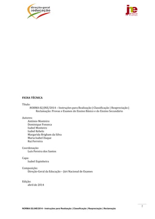 NORMA 02/JNE/2014 - Instruções para Realização | Classificação | Reapreciação | Reclamação
2
	
	
	
	
	
	
	
	
	
	
	
	
	
	
	
	
	
	
	
	
	
	
FICHA	TÉCNICA	
	
Título:		
NORMA	02/JNE/2014	–	Instruções	para	Realização	|	Classificação	|	Reapreciação	|	
Reclamação:	Provas	e	Exames	do	Ensino	Básico	e	do	Ensino	Secundário	
	
Autores:	
António	Monteiro	
Dominique	Fonseca	
Isabel	Monteiro	
Isabel	Rebelo	
Margarida	Brigham	da	Silva	
Maria	Isabel	Duque	
Rui	Ferreira	
	
Coordenação:	
Luís	Pereira	dos	Santos	
	
Capa:		
Isabel	Espinheira	
	
Composição:		
Direção‐Geral	da	Educação	–	Júri	Nacional	de	Exames	
	
	
Edição:		
abril	de	2014	
	 	
 