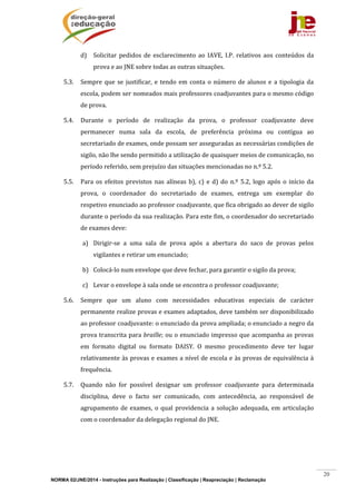 NORMA 02/JNE/2014 - Instruções para Realização | Classificação | Reapreciação | Reclamação
20
d) Solicitar	 pedidos	 de	 esclarecimento	 ao	 IAVE,	 I.P.	 relativos	 aos	 conteúdos	 da	
prova	e	ao	JNE	sobre	todas	as	outras	situações.	
5.3. Sempre	que	se	justificar,	e	tendo	em	conta	o	número	de	alunos	e	a	tipologia	da	
escola,	podem	ser	nomeados	mais	professores	coadjuvantes	para	o	mesmo	código	
de	prova.	
5.4. Durante	 o	 período	 de	 realização	 da	 prova,	 o	 professor	 coadjuvante	 deve	
permanecer	 numa	 sala	 da	 escola,	 de	 preferência	 próxima	 ou	 contígua	 ao	
secretariado	de	exames,	onde	possam	ser	asseguradas	as	necessárias	condições	de	
sigilo,	não	lhe	sendo	permitido	a	utilização	de	quaisquer	meios	de	comunicação,	no	
período	referido,	sem	prejuízo	das	situações	mencionadas	no	n.º	5.2.	
5.5. Para	 os	 efeitos	 previstos	 nas	 alíneas	 b),	 c)	 e	d)	do	 n.º	 5.2,	 logo	 após	 o	 início	 da	
prova,	 o	 coordenador	 do	 secretariado	 de	 exames,	 entrega	 um	 exemplar	 do	
respetivo	enunciado	ao	professor	coadjuvante,	que	fica	obrigado	ao	dever	de	sigilo	
durante	o	período	da	sua	realização.	Para	este	fim,	o	coordenador	do	secretariado	
de	exames	deve:	
a) Dirigir‐se	 a	 uma	 sala	 de	 prova	 após	 a	 abertura	 do	 saco	 de	 provas	 pelos	
vigilantes	e	retirar	um	enunciado;	
b) Colocá‐lo	num	envelope	que	deve	fechar,	para	garantir	o	sigilo	da	prova;	
c) Levar	o	envelope	à	sala	onde	se	encontra	o	professor	coadjuvante;		
5.6. Sempre	 que	 um	 aluno	 com	 necessidades	 educativas	 especiais	 de	 carácter	
permanente	realize	provas	e	exames	adaptados,	deve	também	ser	disponibilizado	
ao	professor	coadjuvante:	o	enunciado	da	prova	ampliada;	o	enunciado	a	negro	da	
prova	transcrita	para	braille;	ou	o	enunciado	impresso	que	acompanha	as	provas	
em	 formato	 digital	 ou	 formato	 DAISY.	 O	 mesmo	 procedimento	 deve	 ter	 lugar	
relativamente	às	provas	e	exames	a	nível	de	escola	e	às	provas	de	equivalência	à	
frequência.	
5.7. Quando	 não	 for	 possível	 designar	 um	 professor	 coadjuvante	 para	 determinada	
disciplina,	 deve	 o	 facto	 ser	 comunicado,	 com	 antecedência,	 ao	 responsável	 de	
agrupamento	de	exames,	o	qual	providencia	a	solução	adequada,	em	articulação	
com	o	coordenador	da	delegação	regional	do	JNE.	
	
	
 