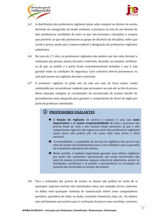 NORMA 02/JNE/2014 - Instruções para Realização | Classificação | Reapreciação | Reclamação
22
 PROFESSORES	VIGILANTES	
	
 A	 função	 de	 vigilante	 de	 provas	 e	 exames	 é	 uma	 das	 mais	
importantes	e	de	maior	responsabilidade	de	todo	o	processo	das	
provas	 finais	 de	 ciclo	 e	 dos	 exames	 finais	 nacionais,	 já	 que	 o	 não	
cumprimento	rigoroso	das	regras	por	parte	dos	professores	vigilantes	
numa	 única	 sala	 poderá	 pôr	 em	 causa	 toda	 uma	 prova	 a	 nível	
nacional.	
 	A	normalidade	e	a	qualidade	do	serviço	de	vigilância	das	provas	nas	
salas	de	exame	são	fundamentais	para	a	sua	validade	e	para	a	garantia	
de	tratamento	equitativo	dos	alunos.	
 Neste	 sentido,	 é	 também	 importante	 garantir	 uma	 efetiva	 vigilância	
por	 parte	 dos	 assistentes	 operacionais	 nas	 zonas	 envolventes	 das	
salas	de	exame	(corredores,	espaços	exteriores	adjacentes,	acesso	às	
instalações	 sanitárias)	 e	 aí	 proibir	 a	 permanência	 ou	 circulação	 de	
pessoas	não	envolvidas	no	serviço	de	exames.	
6.5 A	distribuição	dos	professores	vigilantes	pelas	salas	compete	ao	diretor	da	escola,	
devendo	ser	assegurada,	de	modo	contínuo,	a	presença	na	sala	de	um	mínimo	de	
dois	professores,	escolhidos	de	entre	os	que	não	lecionam	a	disciplina	e,	sempre	
que	possível,	os	que	não	pertencem	ao	grupo	de	docência	da	disciplina,	sobre	que	
incide	a	prova,	sendo	que	é	imprescindível	a	designação	de	professores	vigilantes	
substitutos.	
6.6 No	caso	do	1.º	ciclo,	os	professores	vigilantes	não	podem	sair	das	salas	durante	a	
realização	das	provas,	exceto	durante	o	intervalo,	devendo,	no	entanto,	certificar‐
se	 de	 que	 as	 janelas	 e	 a	 porta	 ficam	 convenientemente	 fechadas	 e	 que	 a	 sala	
garante	 todas	 as	 condições	 de	 segurança.	 Caso	 contrário	 deverá	 permanecer	 na	
sala	pelo	menos	um	vigilante	durante	o	intervalo.	
6.7 O	 professor	 vigilante	 só	 pode	 sair	 da	 sala	 em	 caso	 de	 força	 maior,	 sendo	
substituído	por	um	professor	suplente	que	permanece	na	sala	até	ao	fim	da	prova.	
Nesta	 situação,	 compete	 ao	 coordenador	 do	 secretariado	 de	 exames	 decidir	 do	
procedimento	mais	adequado	para	garantir	o	cumprimento	do	dever	de	sigilo	por	
parte	do	professor	substituído.	
	
	
	
	
	
	
	
	
	
	
6.8 Para	 a	 realização	 das	 provas	 de	 exame,	 os	 alunos	 não	 podem	 ter	 junto	 de	 si	
quaisquer	suportes	escritos	não	autorizados	como,	por	exemplo,	livros,	cadernos,	
ou	 folhas	 nem	 quaisquer	 sistemas	 de	 comunicação	 móvel	 como	 computadores	
portáteis,	aparelhos	de	vídeo	ou	áudio,	incluindo	telemóveis,	bips,	etc..	Os	objetos	
não	estritamente	necessários	para	a	realização	da	prova	como	mochilas,	carteiras,	
 