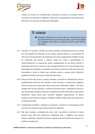 NORMA 02/JNE/2014 - Instruções para Realização | Classificação | Reapreciação | Reclamação
23
 ATENÇÃO
 Qualquer	telemóvel	ou	outro	meio	de	comunicação	móvel	
que	seja	detetado	na	posse	de	um	aluno,	quer	esteja	ligado	
ou	desligado,	determina	a	anulação	da	prova	pelo	diretor	
da	escola.	
estojos,	etc.	devem	ser	recolhidos	por	elementos	 da	escola	 ou	colocados	junto	 à	
secretária	dos	professores	vigilantes	sendo	que	os	equipamentos	de	comunicação	
deverão	aí	ser	colocados	devidamente	desligados.	
		
	
	
	
	
	
6.9 Durante	o	3.º	período	o	diretor	da	escola	comunica,	obrigatoriamente,	por	escrito	
aos	encarregados	de	educação	ou	aos	alunos,	quando	maiores,	a	necessidade	de	
estes	não	serem	portadores	de	telemóveis	(ou	outro	equipamento	proibido)	no	dia	
de	 realização	 das	 provas	 e	 exames,	 tendo	 em	 conta	 a	 possibilidade	 de	
inadvertidamente	 se	 esquecerem	 destes	 equipamentos	 na	 sua	 posse	 durante	 a	
realização	das	provas	e	exames,	o	que,	obrigatoriamente,	leva	à	sua	anulação.	Esta	
informação	deve	também	ser	afixada	em	local	bem	visível	da	escola,	bem	como	ser	
transmitida	 a	 todos	 os	 alunos	 que	 realizam	 provas	 e	 exames	 pelos	 respetivos	
professores	titulares	de	turma	ou	diretores	de	turma.	
6.10 Antes	do	início	das	provas	e	exames,	durante	o	período	de	chamada	dos	alunos	e	
imediatamente	 antes	 da	 sua	 entrada	 na	 sala	 de	 prova,	 os	 professores	 vigilantes	
devem	solicitar	aos	alunos	que	efetuem	uma	auto	verificação	cuidada	a		fim	de	se	
assegurarem	de	que	possuem	o	material	necessário	para	a	realização	da	prova,	e	
que	não	possuem	qualquer	material	ou	equipamento	não	autorizado,	em	particular	
telemóveis.	 Ainda	 assim,	 para	 acautelar	 qualquer	 esquecimento,	 os	 alunos	
assinam,	já	nos	respetivos	lugares,	o	Modelo	14/JNE,	confirmando	que	efetuaram	a	
verificação	referida.	
6.11 É	igualmente	proibida	a	utilização	de	quaisquer	sistemas	de	comunicação	móvel	
nas	salas	de	exames	por	parte	dos	professores	vigilantes.	
6.12 Nas	 salas,	 durante	 a	 realização	 da	 prova,	 não	 é	 permitida	 a	 entrada	 de	 outras	
pessoas	 para	 além	 dos	 professores	 designados	 para	 a	 vigilância	 das	 provas,	
diretor,	subdiretor,	adjuntos	do	diretor,	membros	do	secretariado	de	exames	ou	o	
professor	coadjuvante.	
 