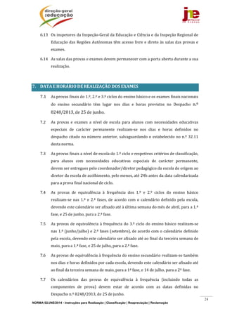 NORMA 02/JNE/2014 - Instruções para Realização | Classificação | Reapreciação | Reclamação
24
6.13 Os	inspetores	da	Inspeção‐Geral	da	Educação	e	Ciência	e	da	Inspeção	Regional	de	
Educação	das	Regiões	Autónomas	têm	acesso	livre	e	direto	às	salas	das	provas	e	
exames.	
6.14 As	salas	das	provas	e	exames	devem	permanecer	com	a	porta	aberta	durante	a	sua	
realização.	
	
7. DATA	E	HORÁRIO	DE	REALIZAÇÃO	DOS	EXAMES	
7.1 As	provas	finais	do	1.º,	2.º	e	3.º	ciclos	do	ensino	básico	e	os	exames	finais	nacionais	
do	 ensino	 secundário	 têm	 lugar	 nos	 dias	 e	 horas	 previstos	 no	 Despacho	 n.º	
8248/2013,	de	25	de	junho.		
7.2 As	 provas	 e	 exames	 a	 nível	 de	 escola	 para	 alunos	 com	 necessidades	 educativas	
especiais	 de	 carácter	 permanente	 realizam‐se	 nos	 dias	 e	 horas	 definidos	 no	
despacho	citado	no	número	anterior,	salvaguardando	o	estabelecido	no	n.º	32.11	
desta	norma.		
7.3 As	provas	finais	a	nível	de	escola	do	1.º	ciclo	e	respetivos	critérios	de	classificação,	
para	 alunos	 com	 necessidades	 educativas	 especiais	 de	 carácter	 permanente,	
devem	ser	entregues	pelo	coordenador/diretor	pedagógico	da	escola	de	origem	ao	
diretor	da	escola	de	acolhimento,	pelo	menos,	até	24h	antes	da	data	calendarizada	
para	a	prova	final	nacional	de	ciclo.	
7.4 As	 provas	 de	 equivalência	 à	 frequência	 dos	 1.º	 e	 2.º	 ciclos	 do	 ensino	 básico	
realizam‐se	 nas	1.ª	 e	2.ª	fases,	de	 acordo	com	o	 calendário	definido	pela	 escola,	
devendo	este	calendário	ser	afixado	até	à	última	semana	do	mês	de	abril,	para	a	1.ª	
fase,	e	25	de	junho,	para	a	2.ª	fase.		
7.5 As	provas	de	equivalência	à	frequência	do	3.º	ciclo	do	ensino	básico	realizam‐se	
nas	1.ª	(junho/julho)	e	2.ª	fases	(setembro),	de	acordo	com	o	calendário	definido	
pela	escola,	devendo	este	calendário	ser	afixado	até	ao	final	da	terceira	semana	de	
maio,	para	a	1.ª	fase,	e	25	de	julho,	para	a	2.ª	fase.	
7.6 As	provas	de	equivalência	à	frequência	do	ensino	secundário	realizam‐se	também	
nos	dias	e	horas	definidos	por	cada	escola,	devendo	este	calendário	ser	afixado	até	
ao	final	da	terceira	semana	de	maio,	para	a	1ª	fase,	e	14	de	julho,	para	a	2ª	fase.	
7.7 Os	 calendários	 das	 provas	 de	 equivalência	 à	 frequência	 (incluindo	 todas	 as	
componentes	 de	 prova)	 devem	 estar	 de	 acordo	 com	 as	 datas	 definidas	 no	
Despacho	n.º	8248/2013,	de	25	de	junho.	
 