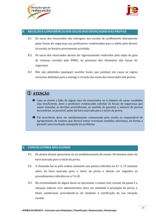 NORMA 02/JNE/2014 - Instruções para Realização | Classificação | Reapreciação | Reclamação
25
 ATENÇÃO	
	
 Caso	se	detete	a	falta	de	algum	saco	de	enunciados	ou	o	número	de	sacos	recebidos	
seja	insuficiente,	deve	o	professor	credenciado	 solicitar	às	forças	de	segurança	que	
sejam	tomadas	as	devidas	providências,	no	sentido	de	garantir	o	número	de	provas	
necessárias,	se	possível,	antes	da	hora	marcada	para	o	início	da	prova.	
	
 Tal	 ocorrência	 deve	 ser	 imediatamente	 comunicada	 pela	 escola	 ao	 responsável	 de	
agrupamento	de	exames	que	deverá	tomar	eventuais	medidas	adicionais,	de	forma	a	
garantir	uma	resolução	atempada	do	problema.	
	
	
8. RECEÇÃO	E	CONFERÊNCIA	DOS	SACOS	DOS	ENUNCIADOS	DAS	PROVAS	
8.1 Os	 sacos	 dos	 enunciados	 são	 entregues	 nas	 escolas	 de	 acolhimento	 diariamente	
pelas	forças	de	segurança	aos	professores	credenciados	para	o	efeito	pelo	diretor	
da	escola,	no	horário	previamente	acordado.	
8.2 Os	sacos	dos	enunciados	devem	ser	rigorosamente	conferidos	pela	cópia	da	guia	
de	 remessa	 enviada	 pela	 EMEC,	 na	 presença	 dos	 elementos	 das	 forças	 de	
segurança.	
8.3 Não	 são	 admitidos	 quaisquer	 acordos	 locais	 que	 ponham	 em	 causa	 as	 regras	
nacionais	definidas	para	a	entrega	e	receção	dos	sacos	dos	enunciados	das	provas.	
	
	
	
	
	
	
	
	
	
9. CONVOCATÓRIA	DOS	ALUNOS	
9.1 Os	alunos	devem	apresentar‐se	no	estabelecimento	de	ensino	30	minutos	antes	da	
hora	marcada	para	o	início	da	prova.	
9.2 A	chamada	faz‐se	pela	ordem	constante	nas	pautas	referidas	no	n.º	3,	15	minutos	
antes	 da	 hora	 marcada	 para	 o	 início	 da	 prova	 e	 devem	 ser	 seguidos	 os	
procedimentos	referidos	no	n.º	6.10.	
9.3 Na	eventualidade	de	algum	aluno	se	apresentar	a	exame	sem	constar	da	pauta	e	a	
situação	 indiciar	 erro	 administrativo	 deve	 ser	 admitido	 à	 prestação	 da	 prova,	 a	
título	 condicional,	 procedendo‐se	 de	 imediato	 à	 clarificação	 da	 sua	 situação	
escolar.	
 