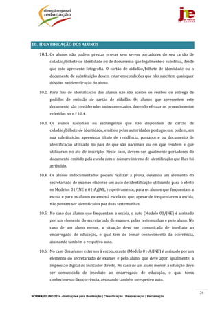 NORMA 02/JNE/2014 - Instruções para Realização | Classificação | Reapreciação | Reclamação
26
	
10. IDENTIFICAÇÃO	DOS	ALUNOS	
10.1. Os	 alunos	 não	 podem	 prestar	 provas	 sem	 serem	 portadores	 do	 seu	 cartão	 de	
cidadão/bilhete	de	identidade	ou	de	documento	que	legalmente	o	substitua,	desde	
que	 este	 apresente	 fotografia.	 O	 cartão	 de	 cidadão/bilhete	 de	 identidade	 ou	 o	
documento	de	substituição	devem	estar	em	condições	que	não	suscitem	quaisquer	
dúvidas	na	identificação	do	aluno.	
10.2. Para	 fins	 de	 identificação	 dos	 alunos	 não	 são	 aceites	 os	 recibos	 de	 entrega	 de	
pedidos	 de	 emissão	 de	 cartão	 de	 cidadão.	 Os	 alunos	 que	 apresentem	 este	
documento	são	considerados	indocumentados,	devendo	efetuar	os	procedimentos	
referidos	no	n.º	10.4.		
10.3. Os	 alunos	 nacionais	 ou	 estrangeiros	 que	 não	 disponham	 de	 cartão	 de	
cidadão/bilhete	de	identidade,	emitido	pelas	autoridades	portuguesas,	podem,	em	
sua	 substituição,	 apresentar	 título	 de	 residência,	 passaporte	 ou	 documento	 de	
identificação	 utilizado	 no	 país	 de	 que	 são	 nacionais	 ou	 em	 que	 residem	 e	 que	
utilizaram	 no	 ato	 de	 inscrição.	 Neste	 caso,	 devem	 ser	 igualmente	 portadores	 do	
documento	emitido	pela	escola	com	o	número	interno	de	identificação	que	lhes	foi	
atribuído.	
10.4. Os	 alunos	 indocumentados	 podem	 realizar	 a	 prova,	 devendo	 um	 elemento	 do	
secretariado	de	exames	elaborar	um	auto	de	identificação	utilizando	para	o	efeito	
os	Modelos	01/JNE	e	01‐A/JNE,	respetivamente,	para	os	alunos	que	frequentam	a	
escola	e	para	os	alunos	externos	à	escola	ou	que,	apesar	de	frequentarem	a	escola,	
não	possam	ser	identificados	por	duas	testemunhas.	
10.5. No	caso	dos	alunos	que	frequentam	a	escola,	o	auto	(Modelo	01/JNE)	é	assinado	
por	um	elemento	do	secretariado	de	exames,	pelas	testemunhas	e	pelo	aluno.	No	
caso	 de	 um	 aluno	 menor,	 a	 situação	 deve	 ser	 comunicada	 de	 imediato	 ao	
encarregado	 de	 educação,	 o	 qual	 tem	 de	 tomar	 conhecimento	 da	 ocorrência,	
assinando	também	o	respetivo	auto.	
10.6. No	caso	dos	alunos	externos	à	escola,	o	auto	(Modelo	01‐A/JNE)	é	assinado	por	um	
elemento	 do	 secretariado	 de	 exames	 e	 pelo	 aluno,	 que	 deve	 apor,	 igualmente,	 a	
impressão	digital	do	indicador	direito.	No	caso	de	um	aluno	menor,	a	situação	deve	
ser	 comunicada	 de	 imediato	 ao	 encarregado	 de	 educação,	 o	 qual	 toma	
conhecimento	da	ocorrência,	assinando	também	o	respetivo	auto.	
 