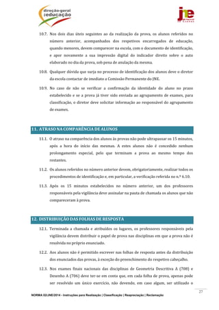 NORMA 02/JNE/2014 - Instruções para Realização | Classificação | Reapreciação | Reclamação
27
10.7. Nos	 dois	 dias	 úteis	 seguintes	 ao	 da	 realização	 da	 prova,	 os	 alunos	 referidos	 no	
número	 anterior,	 acompanhados	 dos	 respetivos	 encarregados	 de	 educação,	
quando	menores,	devem	comparecer	na	escola,	com	o	documento	de	identificação,	
e	 apor	 novamente	 a	 sua	 impressão	 digital	 do	 indicador	 direito	 sobre	 o	 auto	
elaborado	no	dia	da	prova,	sob	pena	de	anulação	da	mesma.	
10.8. Qualquer	dúvida	que	surja	no	processo	de	identificação	dos	alunos	deve	o	diretor	
da	escola	contactar	de	imediato	a	Comissão	Permanente	do	JNE.	
10.9. No	 caso	 de	 não	 se	 verificar	 a	 confirmação	 da	 identidade	 do	 aluno	 no	 prazo	
estabelecido	e	se	a	prova	já	tiver	sido	enviada	ao	agrupamento	de	exames,	para	
classificação,	o	diretor	deve	solicitar	informação	ao	responsável	do	agrupamento	
de	exames.	
	
11. ATRASO	NA	COMPARÊNCIA	DE	ALUNOS	
11.1. O	atraso	na	comparência	dos	alunos	às	provas	não	pode	ultrapassar	os	15	minutos,	
após	 a	 hora	 do	 início	 das	 mesmas.	 A	 estes	 alunos	 não	 é	 concedido	 nenhum	
prolongamento	 especial,	 pelo	 que	 terminam	 a	 prova	 ao	 mesmo	 tempo	 dos	
restantes.	
11.2. Os	alunos	referidos	no	número	anterior	devem,	obrigatoriamente,	realizar	todos	os	
procedimentos	de	identificação	e,	em	particular,	a	verificação	referida	no	n.º	6.10.	
11.3. Após	 os	 15	 minutos	 estabelecidos	 no	 número	 anterior,	 um	 dos	 professores	
responsáveis	pela	vigilância	deve	assinalar	na	pauta	de	chamada	os	alunos	que	não	
compareceram	à	prova.	
	
12. DISTRIBUIÇÃO	DAS	FOLHAS	DE	RESPOSTA		
12.1. Terminada	 a	 chamada	 e	 atribuídos	 os	 lugares,	 os	 professores	 responsáveis	 pela	
vigilância	devem	distribuir	o	papel	de	prova	nas	disciplinas	em	que	a	prova	não	é	
resolvida	no	próprio	enunciado.		
12.2. Aos	alunos	não	é	permitido	escrever	nas	folhas	de	resposta	antes	da	distribuição	
dos	enunciados	das	provas,	à	exceção	do	preenchimento	do	respetivo	cabeçalho.	
12.3. Nos	 exames	 finais	 nacionais	 das	 disciplinas	 de	 Geometria	 Descritiva	 A	 (708)	 e	
Desenho	A	(706)	deve	ter‐se	em	conta	que,	em	cada	folha	de	prova,	apenas	pode	
ser	 resolvido	 um	 único	 exercício,	 não	 devendo,	 em	 caso	 algum,	 ser	 utilizado	 o	
 