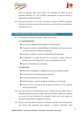 NORMA 02/JNE/2014 - Instruções para Realização | Classificação | Reapreciação | Reclamação
28
verso	 da	 respetiva	 folha.	 Estas	 provas	 são	 realizadas	 em	 folhas	 de	 prova	
específicas	(Modelos	411	e	401,	da	EMEC),	apresentando,	no	topo	das	mesmas,	a	
designação	da	respetiva	disciplina.	
12.4. Nas	provas	finais	do	1.º	e	2.º	ciclo	e	nas	provas	e	exames	de	PLNM,	as	respostas	
são	dadas	no	próprio	enunciado,	pelo	que	devem	ser	observados	os	procedimentos	
estipulados	no	n.º	17.	
	
13. PREENCHIMENTO	DO	CABEÇALHO	DO	PAPEL	DE	PROVA	
13.1. No	cabeçalho	das	folhas	de	resposta,	o	aluno	deve	escrever:	
a) Na	parte	destacável:	
 O	seu	nome	completo,	de	forma	legível	e	sem	abreviaturas;	
 O	número	do	cartão	de	cidadão/bilhete	de	identidade	e	local	de	emissão,	no	
caso	de	ser	portador	de	bilhete	de	identidade;	
 Assinatura,	conforme	o	cartão	de	cidadão/bilhete	de	identidade;	
 A	 designação	 e	 o	 código	 da	 prova	 que	 se	 encontra	 a	 realizar	 como,	 por	
exemplo,	prova	de	Português	(91)	ou	prova	de	Matemática	B	(735);	
 Ano	de	escolaridade,	fase	ou	chamada;	
b) Na	parte	fixa:	
 Novamente	a	designação	e	o	código	da	prova	que	se	encontra	a	realizar;	
 O	curso	do	ensino	secundário	(quando	aplicável);	
 O	ano	de	escolaridade,	fase	ou	chamada;	
 No	final	da	prova,	o	número	de	páginas	utilizadas	na	sua	realização;	
 Versão	1	ou	2,	no	caso	das	provas	do	quadro	referido	no	n.º	6.4,	conforme	
enunciado	distribuído.	
13.2. Caso	 haja	 rasura	 no	 preenchimento	 do	 que	 é	 referido	 nos	 dois	 últimos	 itens,	 a	
alteração	registada	tem	que	ficar	legível.	Esta	alteração	deve	também	ser	registada	
no	 reverso	 da	 parte	 destacável	 do	 cabeçalho	 sendo	 neste	 local	 apostas	 as	
assinaturas	dos	professores	vigilantes	e	do	aluno.	
13.3. Nas	provas	de	equivalência	à	frequência	realizadas	no	próprio	enunciado	da	prova,	
este	 deverá	 estar	 preparado	 para	 garantir	 o	 respetivo	 anonimato,	 sendo	
 