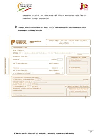 NORMA 02/JNE/2014 - Instruções para Realização | Classificação | Reapreciação | Reclamação
29
necessário	 introduzir	 um	 talão	 destacável	 idêntico	 ao	 utilizado	 pelo	 IAVE,	 I.P.,	
conforme	o	exemplo	apresentado.	
	
Exemplo	de	cabeçalho	da	folha	de	prova	final	do	3.º	ciclo	do	ensino	básico	e	exames	finais	
nacionais	do	ensino	secundário	
	
	
	
	
	
	
	
	
	
	
	
	
	
	
	
	
	
	
	
	
	
	
	
	 	
 