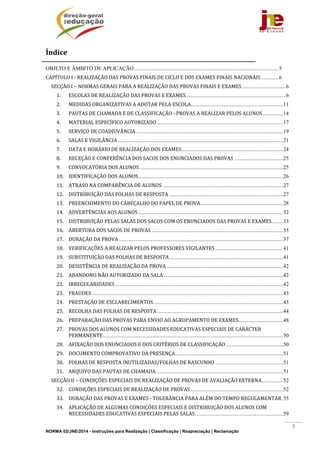 NORMA 02/JNE/2014 - Instruções para Realização | Classificação | Reapreciação | Reclamação
3
Índicee	
OBJETO E ÂMBITO DE APLICAÇÃO.......................................................................................................... 5 
CAPÍTULO	I	‐	REALIZAÇÃO	DAS	PROVAS	FINAIS	DE	CICLO	E	DOS	EXAMES	FINAIS	NACIONAIS ............ 6 
SECÇÃO	I	–	NORMAS	GERAIS	PARA	A	REALIZAÇÃO	DAS	PROVAS	FINAIS	E	EXAMES ................................6 
1.  ESCOLAS	DE	REALIZAÇÃO	DAS	PROVAS	E	EXAMES..........................................................................6 
2.  MEDIDAS	ORGANIZATIVAS	A	ADOTAR	PELA	ESCOLA....................................................................11 
3.  PAUTAS	DE	CHAMADA	E	DE	CLASSIFICAÇÃO	‐	PROVAS	A	REALIZAR	PELOS	ALUNOS...............14 
4.  MATERIAL	ESPECÍFICO	AUTORIZADO .............................................................................................17 
5.  SERVIÇO	DE	COADJUVÂNCIA.............................................................................................................19 
6.  SALAS	E	VIGILÂNCIA ..........................................................................................................................21 
7.  DATA	E	HORÁRIO	DE	REALIZAÇÃO	DOS	EXAMES...........................................................................24 
8.  RECEÇÃO	E	CONFERÊNCIA	DOS	SACOS	DOS	ENUNCIADOS	DAS	PROVAS ....................................25 
9.  CONVOCATÓRIA	DOS	ALUNOS..........................................................................................................25 
10.  IDENTIFICAÇÃO	DOS	ALUNOS...........................................................................................................26 
11.  ATRASO	NA	COMPARÊNCIA	DE	ALUNOS .........................................................................................27 
12.  DISTRIBUIÇÃO	DAS	FOLHAS	DE	RESPOSTA ....................................................................................27 
13.  PREENCHIMENTO	DO	CABEÇALHO	DO	PAPEL	DE	PROVA.............................................................28 
14.  ADVERTÊNCIAS	AOS	ALUNOS...........................................................................................................32 
15.  DISTRIBUIÇÃO	PELAS	SALAS	DOS	SACOS	COM	OS	ENUNCIADOS	DAS	PROVAS	E	EXAMES........33 
16.  ABERTURA	DOS	SACOS	DE	PROVAS .................................................................................................35 
17.  DURAÇÃO	DA	PROVA .........................................................................................................................37 
18.  VERIFICAÇÕES	A	REALIZAR	PELOS	PROFESSORES	VIGILANTES ..................................................41 
19.  SUBSTITUIÇÃO	DAS	FOLHAS	DE	RESPOSTA....................................................................................41 
20.  DESISTÊNCIA	DE	REALIZAÇÃO	DA	PROVA ......................................................................................42 
21.  ABANDONO	NÃO	AUTORIZADO	DA	SALA ........................................................................................42 
22.  IRREGULARIDADES............................................................................................................................42 
23.  FRAUDES .............................................................................................................................................43 
24.  PRESTAÇÃO	DE	ESCLARECIMENTOS................................................................................................43 
25.  RECOLHA	DAS	FOLHAS	DE	RESPOSTA.............................................................................................44 
26.  PREPARAÇÃO	DAS	PROVAS	PARA	ENVIO	AO	AGRUPAMENTO	DE	EXAMES.................................48 
27.  PROVAS	DOS	ALUNOS	COM	NECESSIDADES	EDUCATIVAS	ESPECIAIS	DE	CARÁCTER	
PERMANENTE.....................................................................................................................................50 
28.  AFIXAÇÃO	DOS	ENUNCIADOS	E	DOS	CRITÉRIOS	DE	CLASSIFICAÇÃO ..........................................50 
29.  DOCUMENTO	COMPROVATIVO	DA	PRESENÇA ...............................................................................51 
30.  FOLHAS	DE	RESPOSTA	INUTILIZADAS/FOLHAS	DE	RASCUNHO ..................................................51 
31.  ARQUIVO	DAS	PAUTAS	DE	CHAMADA..............................................................................................51 
SECÇÃO	II	–	CONDIÇÕES	ESPECIAIS	DE	REALIZAÇÃO	DE	PROVAS	DE	AVALIAÇÃO	EXTERNA................52 
32.  CONDIÇÕES	ESPECIAIS	DE	REALIZAÇÃO	DE	PROVAS ....................................................................52 
33.  DURAÇÃO	DAS	PROVAS	E	EXAMES	‐	TOLERÂNCIA	PARA	ALÉM	DO	TEMPO	REGULAMENTAR.55 
34.  APLICAÇÃO	DE	ALGUMAS	CONDIÇÕES	ESPECIAIS	E	DISTRIBUIÇÃO	DOS	ALUNOS	COM	
NECESSIDADES	EDUCATIVAS	ESPECIAIS	PELAS	SALAS.................................................................59 
 
