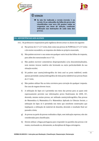 NORMA 02/JNE/2014 - Instruções para Realização | Classificação | Reapreciação | Reclamação
32
	
	
	
	
	
14. ADVERTÊNCIAS	AOS	ALUNOS	
14.1. Os	professores	responsáveis	pela	vigilância	devem	avisar	os	alunos	do	seguinte:	
a) Nas	provas	do	1.º	e	2.º	ciclos,	bem	como	nas	provas	de	PLNM	dos	2.º	e	3.º	ciclos	
e	do	ensino	secundário,	as	respostas	são	dadas	no	próprio	enunciado;	
b) Não	podem	escrever	o	seu	nome	em	qualquer	outro	local	das	folhas	de	resposta,	
para	além	dos	mencionados	no	n.º	13;	
c) Não	 podem	 escrever	 comentários	 despropositados	 e/ou	 descontextualizados,	
nem	 mesmo	 invocar	 matéria	 não	 lecionada	 ou	 outra	 particularidade	 da	 sua	
situação	escolar;	
d) Só	 podem	 usar	 caneta/esferográfica	 de	 tinta	 azul	 ou	 preta	 indelével,	 sendo	
apenas	permitido	caneta/esferográfica	de	tinta	preta	indelével	nas	provas	finais	
do	1.º	ciclo;	
e) Não	podem	utilizar	fita	ou	tinta	corretora	para	correção	de	qualquer	resposta.	
Em	caso	de	engano	devem	riscar;	
f) A	 utilização	 do	 lápis	 só	 é	 permitida	 nos	 itens	 das	 provas	 para	 as	 quais	 está	
expressamente	 previsto	 nas	 informações	 prova	 final/exame	 do	 IAVE,	 I.P.,	
devendo,	mesmo	nestas	provas,	ser	utilizada	caneta/esferográfica.	Nas	provas	
de	 Matemática	 A,	 Matemática	 B	 e	 Matemática	 Aplicada	 às	 Ciências	 Sociais,	 a	
utilização	 do	 lápis	 só	 é	 permitida	 nos	 itens	 que	 envolvem	 construções	 que	
impliquem	a	utilização	de	material	de	desenho,	devendo	o	resultado	final	ser	
passado	a	tinta;	
g) As	provas	ou	parte	de	provas	realizadas	a	lápis,	sem	indicação	expressa,	não	são	
consideradas	para	classificação;	
h) Devem	utilizar	a	língua	portuguesa	para	responder	às	questões	das	provas	e	de	
exame,	excetuando‐se,	obviamente,	as	disciplinas	de	língua	estrangeira.	
ATENÇÃO	
	
 Se	 não	 for	 indicada	 a	 versão	 (versão	 1	 ou	
versão	2)	no	cabeçalho	da	folha	de	prova	são	
classificadas	 com	 zero	 (0)	 pontos	 todas	 as	
respostas	 aos	 itens	 de	 seleção,	 conforme	
indicação	 nas	 instruções	 de	 cada	 uma	 das	
provas.	
	
 