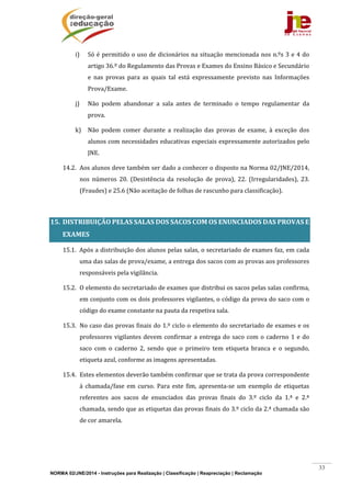NORMA 02/JNE/2014 - Instruções para Realização | Classificação | Reapreciação | Reclamação
33
i) Só	é	permitido	o	uso	de	dicionários	na	situação	mencionada	nos	n.ºs	3	e	4	do	
artigo	36.º	do	Regulamento	das	Provas	e	Exames	do	Ensino	Básico	e	Secundário	
e	 nas	 provas	 para	 as	 quais	 tal	 está	 expressamente	 previsto	 nas	 Informações	
Prova/Exame.	
j) Não	 podem	 abandonar	 a	 sala	 antes	 de	 terminado	 o	 tempo	 regulamentar	 da	
prova.	
k) Não	 podem	 comer	 durante	 a	 realização	 das	 provas	 de	 exame,	 à	 exceção	 dos	
alunos	com	necessidades	educativas	especiais	expressamente	autorizados	pelo	
JNE.	
14.2. Aos	alunos	deve	também	ser	dado	a	conhecer	o	disposto	na	Norma	02/JNE/2014,	
nos	 números	 20.	 (Desistência	 da	 resolução	 de	 prova),	 22.	 (Irregularidades),	 23.	
(Fraudes)	e	25.6	(Não	aceitação	de	folhas	de	rascunho	para	classificação).	
	
15. DISTRIBUIÇÃO	PELAS	SALAS	DOS	SACOS	COM	OS	ENUNCIADOS	DAS	PROVAS	E	
EXAMES	
15.1. Após	a	distribuição	dos	alunos	pelas	salas,	o	secretariado	de	exames	faz,	em	cada	
uma	das	salas	de	prova/exame,	a	entrega	dos	sacos	com	as	provas	aos	professores	
responsáveis	pela	vigilância.	
15.2. O	elemento	do	secretariado	de	exames	que	distribui	os	sacos	pelas	salas	confirma,	
em	conjunto	com	os	dois	professores	vigilantes,	o	código	da	prova	do	saco	com	o	
código	do	exame	constante	na	pauta	da	respetiva	sala.		
15.3. No	caso	das	provas	finais	do	1.º	ciclo	o	elemento	do	secretariado	de	exames	e	os	
professores	vigilantes	devem	confirmar	a	entrega	do	saco	com	o	caderno	1	e	do	
saco	 com	 o	 caderno	 2,	 sendo	 que	 o	 primeiro	 tem	 etiqueta	 branca	 e	 o	 segundo,	
etiqueta	azul,	conforme	as	imagens	apresentadas.	
15.4. Estes	elementos	deverão	também	confirmar	que	se	trata	da	prova	correspondente	
à	 chamada/fase	 em	 curso.	 Para	 este	 fim,	 apresenta‐se	 um	 exemplo	 de	 etiquetas	
referentes	 aos	 sacos	 de	 enunciados	 das	 provas	 finais	 do	 3.º	 ciclo	 da	 1.ª	 e	 2.ª	
chamada,	sendo	que	as	etiquetas	das	provas	finais	do	3.º	ciclo	da	2.ª	chamada	são	
de	cor	amarela.	
	
	
 