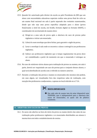 NORMA 02/JNE/2014 - Instruções para Realização | Classificação | Reapreciação | Reclamação
35
15.5. Quando	for	autorizado	pelo	diretor	da	escola	ou	pelo	Presidente	do	JNE	que	um	
aluno	com	necessidades	educativas	especiais	realize	uma	prova	final	de	ciclo	ou	
um	 exame	 final	 nacional	 em	 sala	 à	 parte	 separado	 dos	 restantes	 examinandos,	
desde	 que	 não	 seja	 uma	 prova	 específica	 adaptada	 para	 o	 aluno	 (prova	
final/exame	 a	 nível	 de	 escola,	 em	 braille,	 formato	 digital	 ou	 formato	 DAISY),	 o	
coordenador	do	secretariado	de	exames	deve:	
a) Dirigir‐se	 a	 uma	 sala	 de	 prova	 após	 a	 abertura	 do	 saco	 de	 provas	 pelos	
vigilantes	e	retirar	um	enunciado;	
b) Colocá‐lo	num	envelope	que	deve	fechar,	para	garantir	o	sigilo	da	prova;	
c) Levar	o	envelope	à	sala	onde	se	encontra	o	aluno	e	entregá‐lo	aos	professores	
vigilantes;		
d) Indicar	aos	professores	vigilantes	que	o	tempo	regulamentar	da	prova	deve	
ser	 contabilizado	 a	 partir	 do	 momento	 em	 que	 o	 enunciado	 é	 entregue	 ao	
aluno.	
15.6. No	caso	de	existirem	vários	alunos	para	realização	de	provas	ou	exames,	em	sala	à	
parte,	deverá	ser	requisitado	um	saco	de	provas	para	o	conjunto	desses	alunos,	o	
qual	será	distribuído	de	acordo	com	o	referido	no	número	anterior.	
15.7. Durante	a	realização	das	provas	e	exames	os	enunciados	dos	mesmos	não	podem,	
em	 caso	 algum,	 ser	 visualizados	 fora	 das	 respetivas	 salas	 de	 realização,	 com	
exceção	dos	professores	coadjuvantes,	e	apenas	no	local	referido	no	n.º	5.4.		
	
	
	
	
	
16. ABERTURA	DOS	SACOS	DE	PROVAS	
16.1. Os	sacos	são	abertos	na	hora	de	início	da	prova	ou	exame	dentro	das	salas	da	sua	
realização	pelos	professores	vigilantes	e	os	enunciados	distribuídos	aos	alunos	à	
mesma	hora	em	todo	o	estabelecimento	de	ensino.	
 MUITO	IMPORTANTE	
	
 Em	cada	sala	de	exame	tem	de	estar	disponível	uma	
TESOURA,	 que	 é	 indispensável	 para	 a	 abertura	 dos	
sacos	 de	 enunciados,	 os	 quais	 são	 de	 plástico	
resistente.	
 