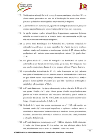 NORMA 02/JNE/2014 - Instruções para Realização | Classificação | Reapreciação | Reclamação
40
17.7. Verificando‐se	a	insuficiência	de	provas	de	exame	prevista	na	caixa	do	n.º	8.3.,	os	
alunos	 devem	 permanecer	 na	 sala	 até	 à	 distribuição	 dos	 enunciados,	 altura	 a	
partir	da	qual	se	inicia	a	contagem	do	tempo	de	duração	da	prova.	
17.8. A	permanência	dos	alunos	na	sala,	aguardando	a	chegada	do	enunciado,	não	pode	
em	caso	algum	ultrapassar	o	tempo	regulamentar	previsto	para	essa	prova.	
17.9. Se	não	for	possível	resolver	a	insuficiência	de	enunciados	no	período	de	tempo	
definido	 no	 número	 anterior,	 a	 situação	 deverá	 ser	 comunicada	 ao	 JNE,	 que	
tomará	as	decisões	consideradas	adequadas.	
17.10. As	 provas	 finais	 de	 Português	e	de	 Matemática	 do	1.º	ciclo	 são	compostas	por	
dois	 cadernos,	 entregues	 em	 sacos	 separados.	 Na	 1.ª	 parte	 da	 prova	 os	 alunos	
realizam	o	caderno	1,	seguindo‐se	um	intervalo	mínimo	de	15	minutos,	após	o	
qual	se	inicia	a	2.ª	parte	da	prova	com	a	resolução	do	caderno	2	(cf.	quadro	do	n.º	
17.3).	
17.11. Nas	 provas	 finais	 do	 1.º	 ciclo	 de	 Português	 e	 de	 Matemática	 os	 alunos	 são	
autorizados	a	sair	da	sala	no	intervalo,	sendo	que	a	escola	deve	diligenciar	para	
que	aqueles	estejam	junto	da	sala	de	prova	antes	do	início	da	2.ª	parte	da	prova.	
17.12. A	prova	final	de	Matemática	dos	2.º	e	3.º	ciclos	é	composta	por	dois	cadernos,	
entregues	no	mesmo	saco.	Na	1.ª	parte	da	prova	os	alunos	realizam	o	Caderno	1,	
no	qual	podem	utilizar	calculadora	(cf.	Informação‐Prova	Final).	Na	2.ª	parte	da	
prova	os	alunos	realizam	o	Caderno	2,	no	qual	não	é	autorizada	a	utilização	de	
calculadora	(cf.	quadros	do	n.º	17.3).	
17.13. A	1.ª	parte	das	provas	referida	no	número	anterior	tem	a	duração	de	30	min	+	10	
min,	para	o	2.º	ciclo,	e	de	35	min	+	10	min,	para	o	3.º	ciclo,	não	podendo	ser	este	
período	de	10	min	considerado	uma	verdadeira	tolerância	já	que	os	alunos	não	
podem	sair	da	sala	de	aula.	Na	prática,	todos	os	alunos	deverão	usufruir	deste	
tempo	extra	para	a	realização	do	Caderno	1.	
17.14. No	 final	 da	 1.ª	 parte	 das	 provas	 mencionadas	 no	 n.º	 17.12	 está	 previsto	 um	
intervalo	técnico	de	5	min	no	qual	os	professores	vigilantes	recolhem	apenas	as	
calculadoras	(devidamente	identificadas	com	o	nome	dos	alunos)	e	distribuem	o	
Caderno	2.	Durante	este	intervalo,	os	alunos	não	abandonam	a	sala	e	preenchem	
o	cabeçalho	do	Caderno	2.	
17.15. A	2.ª	parte	das	provas	mencionadas	no	n.º	17.12	tem	a	duração	de	60	min,	para	o	
2.º	ciclo,	e	de	55	min,	para	o	3.º	ciclo,	ambas	com	uma	tolerância	efetiva	de	20	
min,	recolhendo	no	final	da	prova	os	cadernos	1	e	2	de	cada	aluno.	
 