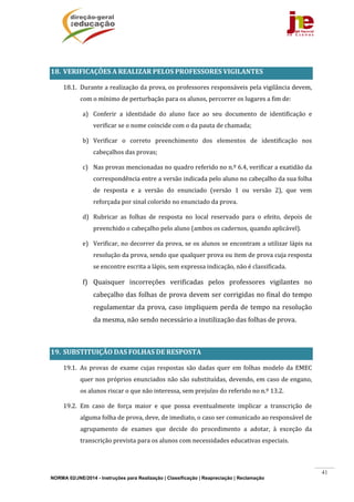 NORMA 02/JNE/2014 - Instruções para Realização | Classificação | Reapreciação | Reclamação
41
	
18. VERIFICAÇÕES	A	REALIZAR	PELOS	PROFESSORES	VIGILANTES	
18.1. Durante	a	realização	da	prova,	os	professores	responsáveis	pela	vigilância	devem,	
com	o	mínimo	de	perturbação	para	os	alunos,	percorrer	os	lugares	a	fim	de:	
a) Conferir	 a	 identidade	 do	 aluno	 face	 ao	 seu	 documento	 de	 identificação	 e	
verificar	se	o	nome	coincide	com	o	da	pauta	de	chamada;	
b) Verificar	 o	 correto	 preenchimento	 dos	 elementos	 de	 identificação	 nos	
cabeçalhos	das	provas;	
c) Nas	provas	mencionadas	no	quadro	referido	no	n.º	6.4,	verificar	a	exatidão	da	
correspondência	entre	a	versão	indicada	pelo	aluno	no	cabeçalho	da	sua	folha	
de	 resposta	 e	 a	 versão	 do	 enunciado	 (versão	 1	 ou	 versão	 2),	 que	 vem	
reforçada	por	sinal	colorido	no	enunciado	da	prova.	
d) Rubricar	 as	 folhas	 de	 resposta	 no	 local	 reservado	 para	 o	 efeito,	 depois	 de	
preenchido	o	cabeçalho	pelo	aluno	(ambos	os	cadernos,	quando	aplicável).	
e) Verificar,	no	decorrer	da	prova,	se	os	alunos	se	encontram	a	utilizar	lápis	na	
resolução	da	prova,	sendo	que	qualquer	prova	ou	item	de	prova	cuja	resposta	
se	encontre	escrita	a	lápis,	sem	expressa	indicação,	não	é	classificada.	
f) Quaisquer	 incorreções	 verificadas	 pelos	 professores	 vigilantes	 no	
cabeçalho	das	folhas	de	prova	devem	ser	corrigidas	no	final	do	tempo	
regulamentar	da	prova,	caso	impliquem	perda	de	tempo	na	resolução	
da	mesma,	não	sendo	necessário	a	inutilização	das	folhas	de	prova.	
	
19. SUBSTITUIÇÃO	DAS	FOLHAS	DE	RESPOSTA	
19.1. As	provas	de	exame	cujas	respostas	são	dadas	quer	em	 folhas	modelo	 da	EMEC	
quer	nos	próprios	enunciados	não	são	substituídas,	devendo,	em	caso	de	engano,	
os	alunos	riscar	o	que	não	interessa,	sem	prejuízo	do	referido	no	n.º	13.2.	
19.2. Em	 caso	 de	 força	 maior	 e	 que	 possa	 eventualmente	 implicar	 a	 transcrição	 de	
alguma	folha	de	prova,	deve,	de	imediato,	o	caso	ser	comunicado	ao	responsável	de	
agrupamento	 de	 exames	 que	 decide	 do	 procedimento	 a	 adotar,	 à	 exceção	 da	
transcrição	prevista	para	os	alunos	com	necessidades	educativas	especiais.	
	
 
