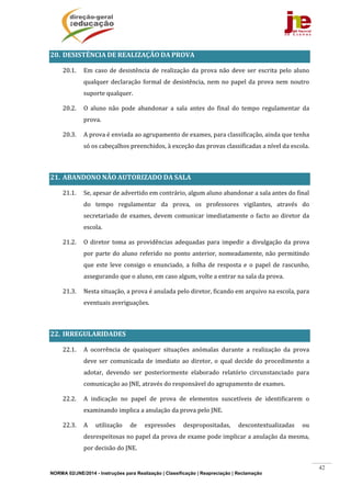 NORMA 02/JNE/2014 - Instruções para Realização | Classificação | Reapreciação | Reclamação
42
20. DESISTÊNCIA	DE	REALIZAÇÃO	DA	PROVA	
20.1. Em	caso	de	desistência	de	realização	da	prova	não	deve	ser	escrita	pelo	aluno	
qualquer	declaração	formal	de	desistência,	nem	no	papel	da	prova	nem	noutro	
suporte	qualquer.	
20.2. O	 aluno	 não	 pode	 abandonar	 a	 sala	 antes	 do	 final	 do	 tempo	 regulamentar	 da	
prova.	
20.3. A	prova	é	enviada	ao	agrupamento	de	exames,	para	classificação,	ainda	que	tenha	
só	os	cabeçalhos	preenchidos,	à	exceção	das	provas	classificadas	a	nível	da	escola.	
	
21. ABANDONO	NÃO	AUTORIZADO	DA	SALA	
21.1. Se,	apesar	de	advertido	em	contrário,	algum	aluno	abandonar	a	sala	antes	do	final	
do	 tempo	 regulamentar	 da	 prova,	 os	 professores	 vigilantes,	 através	 do	
secretariado	de	exames,	devem	comunicar	imediatamente	o	facto	ao	diretor	da	
escola.	
21.2. O	diretor	toma	as	providências	adequadas	para	impedir	a	divulgação	da	prova	
por	parte	do	aluno	referido	no	ponto	anterior,	nomeadamente,	não	permitindo	
que	 este	 leve	 consigo	 o	 enunciado,	 a	 folha	 de	 resposta	 e	 o	 papel	 de	 rascunho,	
assegurando	que	o	aluno,	em	caso	algum,	volte	a	entrar	na	sala	da	prova.	
21.3. Nesta	situação,	a	prova	é	anulada	pelo	diretor,	ficando	em	arquivo	na	escola,	para	
eventuais	averiguações.		
	
22. IRREGULARIDADES		
22.1. A	 ocorrência	 de	 quaisquer	 situações	 anómalas	 durante	 a	 realização	 da	 prova	
deve	ser	comunicada	de	imediato	ao	diretor,	o	 qual	decide	 do	procedimento	a	
adotar,	 devendo	 ser	 posteriormente	 elaborado	 relatório	 circunstanciado	 para	
comunicação	ao	JNE,	através	do	responsável	do	agrupamento	de	exames.	
22.2. A	 indicação	 no	 papel	 de	 prova	 de	 elementos	 suscetíveis	 de	 identificarem	 o	
examinando	implica	a	anulação	da	prova	pelo	JNE.	
22.3. A	 utilização	 de	 expressões	 despropositadas,	 descontextualizadas	 ou	
desrespeitosas	no	papel	da	prova	de	exame	pode	implicar	a	anulação	da	mesma,	
por	decisão	do	JNE.	
 