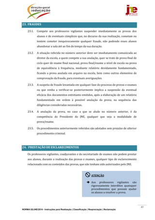 NORMA 02/JNE/2014 - Instruções para Realização | Classificação | Reapreciação | Reclamação
43
23. FRAUDES	
23.1. Compete	 aos	 professores	 vigilantes	 suspender	 imediatamente	 as	 provas	 dos	
alunos	e	de	eventuais	cúmplices	que,	no	decurso	da	sua	realização,	cometam	ou	
tentem	 cometer	 inequivocamente	 qualquer	 fraude,	 não	 podendo	 esses	 alunos	
abandonar	a	sala	até	ao	fim	do	tempo	da	sua	duração.	
23.2. A	situação	referida	no	número	anterior	deve	ser	imediatamente	comunicada	ao	
diretor	da	escola,	a	quem	compete	a	sua	anulação,	quer	se	trate	de	prova	final	de	
ciclo	quer	de	exame	final	nacional,	prova	final/exame	a	nível	de	escola	ou	prova	
de	 equivalência	 à	 frequência,	 mediante	 relatório	 devidamente	 fundamentado,	
ficando	a	prova	anulada	em	arquivo	na	escola,	bem	como	outros	elementos	de	
comprovação	da	fraude,	para	eventuais	averiguações.		
23.3. A	suspeita	de	fraude	levantada	em	qualquer	fase	do	processo	de	provas	e	exames	
ou	 que	 venha	 a	 verificar‐se	 posteriormente	 implica	 a	 suspensão	 da	 eventual	
eficácia	dos	documentos	entretanto	emitidos,	após	a	elaboração	de	um	relatório	
fundamentado	 em	 ordem	 à	 possível	 anulação	 da	 prova,	 na	 sequência	 das	
diligências	consideradas	necessárias.	
23.4. A	 anulação	 da	 prova,	 no	 caso	 a	 que	 se	 alude	 no	 número	 anterior,	 é	 da	
competência	 do	 Presidente	 do	 JNE,	 qualquer	 que	 seja	 a	 modalidade	 de	
prova/exame.	
23.5. Os	procedimentos	anteriormente	referidos	são	adotados	sem	prejuízo	de	ulterior	
procedimento	criminal.	
	
24. 	PRESTAÇÃO	DE	ESCLARECIMENTOS	
Os	professores	vigilantes,	coadjuvantes	e	do	secretariado	de	exames	não	podem	prestar	
aos	alunos,	durante	a	realização	das	provas	e	exames,	qualquer	tipo	de	esclarecimento	
relacionado	com	os	conteúdos	das	provas,	que	não	tenham	sido	autorizados	pelo	JNE.	
	
	
	
	
	
ATENÇÃO	
	
 Aos	 professores	 vigilantes	 são	
rigorosamente	 interditos	 quaisquer	
procedimentos	 que	 possam	 ajudar	
os	alunos	a	resolver	a	prova.	
 