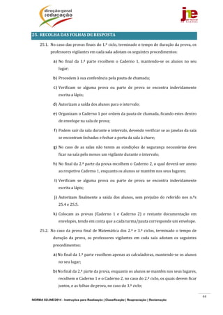 NORMA 02/JNE/2014 - Instruções para Realização | Classificação | Reapreciação | Reclamação
44
25. RECOLHA	DAS	FOLHAS	DE	RESPOSTA	
25.1. No	caso	das	provas	finais	do	1.º	ciclo,	terminado	o	tempo	de	duração	da	prova,	os	
professores	vigilantes	em	cada	sala	adotam	os	seguintes	procedimentos:		
a) No	 final	 da	 1.ª	 parte	 recolhem	 o	 Caderno	 1,	 mantendo‐se	 os	 alunos	 no	 seu	
lugar;		
b) Procedem	à	sua	conferência	pela	pauta	de	chamada;	
c) Verificam	 se	 alguma	 prova	 ou	 parte	 de	 prova	 se	 encontra	 indevidamente	
escrita	a	lápis;				
d) Autorizam	a	saída	dos	alunos	para	o	intervalo;	
e) Organizam	o	Caderno	1	por	ordem	da	pauta	de	chamada,	ficando	estes	dentro	
de	envelope	na	sala	de	prova;	
f) Podem	sair	da	sala	durante	o	intervalo,	devendo	verificar	se	as	janelas	da	sala	
se	encontram	fechadas	e	fechar	a	porta	da	sala	à	chave;	
g) No	 caso	 de	 as	 salas	 não	 terem	 as	 condições	 de	 segurança	 necessárias	 deve	
ficar	na	sala	pelo	menos	um	vigilante	durante	o	intervalo;	
h) No	final	da	2.ª	parte	da	prova	recolhem	o	Caderno	2,	o	qual	deverá	ser	anexo	
ao	respetivo	Caderno	1,	enquanto	os	alunos	se	mantêm	nos	seus	lugares;	
i) Verificam	 se	 alguma	 prova	 ou	 parte	 de	 prova	 se	 encontra	 indevidamente	
escrita	a	lápis;				
j) Autorizam	 finalmente	 a	 saída	 dos	 alunos,	 sem	 prejuízo	 do	 referido	 nos	 n.ºs	
25.4	e	25.5.	
k) Colocam	 as	 provas	 (Caderno	 1	 e	 Caderno	 2)	 e	 restante	 documentação	 em	
envelopes,	tendo	em	conta	que	a	cada	turma/pauta	corresponde	um	envelope.	
25.2. No	caso	da	prova	final	de	Matemática	dos	2.º	e	3.º	ciclos,	terminado	o	tempo	de	
duração	 da	 prova,	 os	 professores	 vigilantes	 em	 cada	 sala	 adotam	 os	 seguintes	
procedimentos:		
a)No	final	da	1.ª	parte	recolhem	apenas	as	calculadoras,	mantendo‐se	os	alunos	
no	seu	lugar;		
b)No	final	da	2.ª	parte	da	prova,	enquanto	os	alunos	se	mantêm	nos	seus	lugares,	
recolhem	o	Caderno	1	e	o	Caderno	2,	no	caso	do	2.º	ciclo,	os	quais	devem	ficar	
juntos,	e	as	folhas	de	prova,	no	caso	do	3.º	ciclo;	
 