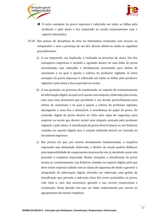 NORMA 02/JNE/2014 - Instruções para Realização | Classificação | Reapreciação | Reclamação
47
 O	 outro	 exemplar	 da	 prova	 impressa	 é	 rubricado	 em	 todas	 as	 folhas	 pelo	
professor	 e	 pelo	 aluno	 e	 fica	 arquivado	 na	 escola	 conjuntamente	 com	 o	
suporte	informático.	
25.10. Nas	 provas	 de	 disciplinas	 da	 área	 da	 Informática	 realizadas	 com	 recurso	 ao	
computador	 e	 sem	 a	 presença	 de	 um	 júri,	 devem	 adotar‐se	 ainda	 os	 seguintes	
procedimentos:	
a) A	 sua	 impressão,	 em	 duplicado,	 é	 realizada	 na	 presença	 do	 aluno.	 Um	 dos	
exemplares	 impressos	 é	 incluído	 e	 agrafado	 dentro	 de	 uma	 folha	 de	 prova	
normalizada,	 cujo	 cabeçalho	 é	 devidamente	 preenchido	 para	 efeitos	 de	
anonimato	 e	 na	 qual	 é	 aposta	 a	 rubrica	 do	 professor	 vigilante.	 O	 outro	
exemplar	 da	 prova	 impressa	 é	 rubricado	 em	 todas	 as	 folhas	 pelo	 professor	
vigilante	e	pelo	aluno	e	fica	arquivado	na	escola;	
b) A	sua	gravação,	na	presença	do	examinando,	no	suporte	de	armazenamento	
de	informação	digital,	no	qual	será	aposta	uma	etiqueta,	elaborada	pela	escola,	
com	 uma	 zona	 destacável	 que	 possibilite	 o	 seu	 devido	 preenchimento	 para	
efeitos	 de	 anonimato	 e	 na	 qual	 é	 aposta	 a	 rubrica	 do	 professor	 vigilante,	
abrangendo	 a	 zona	 fixa	 e	 destacável,	 à	 semelhança	 do	 papel	 de	 prova.	 Do	
conteúdo	 digital	 da	 prova	 deverá	 ser	 feita	 uma	 cópia	 de	 segurança	 para	
arquivar	na	 escola	que	deverá	incluir	uma	 etiqueta	assinada	 pelo	professor	
vigilante	e	pelo	aluno.	A	classificação	da	prova	deverá	basear‐se	nos	ficheiros	
contidos	 no	 suporte	 digital,	 mas	 a	 cotação	 atribuída	 deverá	 ser	 inserida	 no	
documento	impresso;	
c) Nas	 provas	 em	 que,	 por	 motivo	 devidamente	 fundamentado,	 a	 respetiva	
impressão	 seja	 demasiado	 demorada,	 o	 diretor	 da	 escola	 poderá	 deliberar	
pela	impossibilidade	de	cumprimento	do	prescrito	em	a),	decidindo	assim	não	
proceder	 à	 respetiva	 impressão.	 Nestas	 situações	 a	 classificação	 da	 prova	
baseia‐se,	exclusivamente,	nos	ficheiros	contidos	no	suporte	digital,	pelo	que	
deve	existir	especial	cuidado	com	as	cópias	de	segurança	de	modo	a	garantir	a	
integridade	 da	 informação	 digital,	 devendo	 ser	 elaborada	 uma	 grelha	 de	
classificação	 que	 permita	 a	 indicação	 clara	 dos	 erros	 assinalados	 na	 prova,	
com	 vista	 a,	 caso	 seja	 necessário,	 garantir	 a	 sua	 correta	 reapreciação	 e	
reclamação.	 Desta	 decisão	 tem	 que	 ser	 dado	 conhecimento	 por	 escrito	 ao	
agrupamento	de	exames	respetivo;	
 