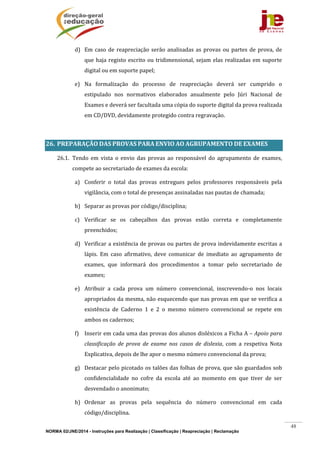 NORMA 02/JNE/2014 - Instruções para Realização | Classificação | Reapreciação | Reclamação
48
d) Em	caso	de	reapreciação	serão	analisadas	as	provas	ou	partes	de	prova,	de	
que	haja	registo	escrito	ou	tridimensional,	sejam	elas	realizadas	em	suporte	
digital	ou	em	suporte	papel;	
e) Na	 formalização	 do	 processo	 de	 reapreciação	 deverá	 ser	 cumprido	 o	
estipulado	 nos	 normativos	 elaborados	 anualmente	 pelo	 Júri	 Nacional	 de	
Exames	e	deverá	ser	facultada	uma	cópia	do	suporte	digital	da	prova	realizada	
em	CD/DVD,	devidamente	protegido	contra	regravação.	
	
26. PREPARAÇÃO	DAS	PROVAS	PARA	ENVIO	AO	AGRUPAMENTO	DE	EXAMES	
26.1. Tendo	 em	 vista	 o	 envio	 das	 provas	 ao	 responsável	 do	 agrupamento	 de	 exames,	
compete	ao	secretariado	de	exames	da	escola:	
a) Conferir	 o	 total	 das	 provas	 entregues	 pelos	 professores	 responsáveis	 pela	
vigilância,	com	o	total	de	presenças	assinaladas	nas	pautas	de	chamada;	
b) Separar	as	provas	por	código/disciplina;	
c) Verificar	 se	 os	 cabeçalhos	 das	 provas	 estão	 correta	 e	 completamente	
preenchidos;	
d) Verificar	a	existência	de	provas	ou	partes	de	prova	indevidamente	escritas	a	
lápis.	 Em	 caso	 afirmativo,	 deve	 comunicar	 de	 imediato	 ao	 agrupamento	 de	
exames,	 que	 informará	 dos	 procedimentos	 a	 tomar	 pelo	 secretariado	 de	
exames;	
e) Atribuir	 a	 cada	 prova	 um	 número	 convencional,	 inscrevendo‐o	 nos	 locais	
apropriados	da	mesma,	não	esquecendo	que	nas	provas	em	que	se	verifica	a	
existência	 de	 Caderno	 1	 e	 2	 o	 mesmo	 número	 convencional	 se	 repete	 em	
ambos	os	cadernos;	
f) Inserir	em	cada	uma	das	provas	dos	alunos	disléxicos	a	Ficha	A	–	Apoio	para	
classificação	 de	 prova	 de	 exame	 nos	 casos	 de	 dislexia,	 com	 a	 respetiva	 Nota	
Explicativa,	depois	de	lhe	apor	o	mesmo	número	convencional	da	prova;	
g) Destacar	pelo	picotado	os	talões	das	folhas	de	prova,	que	são	guardados	sob	
confidencialidade	 no	 cofre	 da	 escola	 até	 ao	 momento	 em	 que	 tiver	 de	 ser	
desvendado	o	anonimato;	
h) Ordenar	 as	 provas	 pela	 sequência	 do	 número	 convencional	 em	 cada	
código/disciplina.	
 