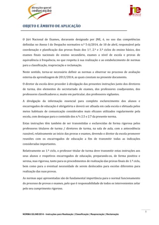 NORMA 02/JNE/2014 - Instruções para Realização | Classificação | Reapreciação | Reclamação
5
OBJETO	E	ÂMBITO	DE	APLICAÇÃO	
	
O	 Júri	 Nacional	 de	 Exames,	 doravante	 designado	 por	 JNE,	 é,	 no	 uso	 das	 competências	
definidas	no	Anexo	I	do	Despacho	normativo	n.º	5‐A/2014,	de	10	de	abril,	responsável	pela	
coordenação	 e	 planificação	 das	 provas	 finais	 dos	 1.º,	 2.º	 e	 3.º	 ciclos	 do	 ensino	 básico,	 dos	
exames	 finais	 nacionais	 do	 ensino	 secundário,	 exames	 a	 nível	 de	 escola	 e	 provas	 de	
equivalência	à	frequência,	no	que	respeita	à	sua	realização	e	ao	estabelecimento	de	normas	
para	a	classificação,	reapreciação	e	reclamação.		
Neste	 sentido,	 torna‐se	 necessário	 definir	 as	 normas	 a	 observar	 no	 processo	 de	 avaliação	
externa	da	aprendizagem	de	2013/2014,	as	quais	constam	no	presente	documento.			
O	diretor	da	escola	deve	proceder	à	divulgação	das	presentes	instruções	junto	dos	diretores	
de	 turma,	 dos	 elementos	 do	 secretariado	 de	 exames,	 dos	 professores	 coadjuvantes,	 dos	
professores	classificadores	e,	muito	em	particular,	dos	professores	vigilantes.	
A	 divulgação	 da	 informação	 essencial	 para	 completo	 esclarecimento	 dos	 alunos	 e	
encarregados	de	educação	é	obrigatória	e	deverá	ser	afixada	em	cada	escola	e	efetuada	pelos	
meios	 habituais	 de	 comunicação	 considerados	 mais	 eficazes	 utilizados	 regularmente	 pela	
escola,	com	destaque	para	o	conteúdo	dos	n.ºs	2.5	e	2.7	da	presente	norma.	
Estas	 instruções	 têm	 também	 de	 ser	 transmitidas	 e	 esclarecidas	 de	 forma	 rigorosa	 pelos	
professores	 titulares	 de	 turma	 /	 diretores	 de	 turma,	 na	 sala	 de	 aula,	 com	 a	 antecedência	
razoável,	relativamente	ao	início	das	provas	e	exames,	devendo	o	diretor	da	escola	promover	
reuniões	 com	 os	 encarregados	 de	 educação	 a	 fim	 de	 transmitir	 todas	 as	 indicações	
consideradas	importantes.	
Relativamente	ao	1.º	ciclo,	o	professor	titular	de	turma	deve	transmitir	estas	instruções	aos	
seus	 alunos	 e	 respetivos	 encarregados	 de	 educação,	 preparando‐os,	 de	 forma	 positiva	 e	
serena,	mas	rigorosa,	tanto	para	os	procedimentos	de	realização	das	provas	finais	do	1.º	ciclo,	
bem	 como	 para	 a	 eventual	 necessidade	 de	 serem	 deslocados	 para	 escolas	 diferentes	 para	
realização	das	suas	provas.	
As	normas	aqui	apresentadas	são	de	fundamental	importância	para	o	normal	funcionamento	
do	processo	de	provas	e	exames,	pelo	que	é	responsabilidade	de	todos	os	intervenientes	zelar	
pelo	seu	cumprimento	rigoroso.		
	 	
 